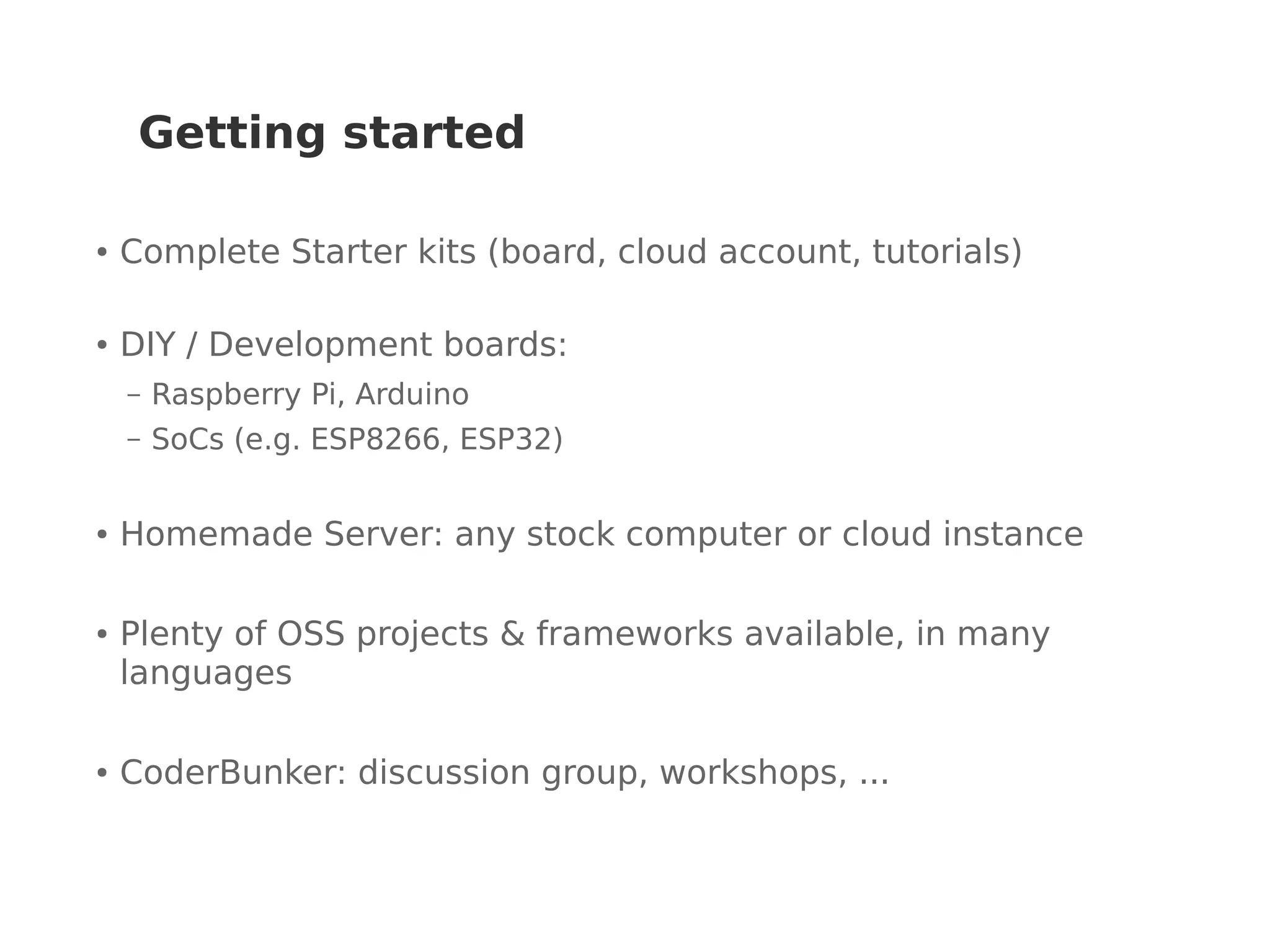 Getting started
● Complete Starter kits (board, cloud account, tutorials)
● DIY / Development boards:
– Raspberry Pi, Arduino
– SoCs (e.g. ESP8266, ESP32)
● Homemade Server: any stock computer or cloud instance
● Plenty of OSS projects & frameworks available, in many
languages
● CoderBunker: discussion group, workshops, ...
 