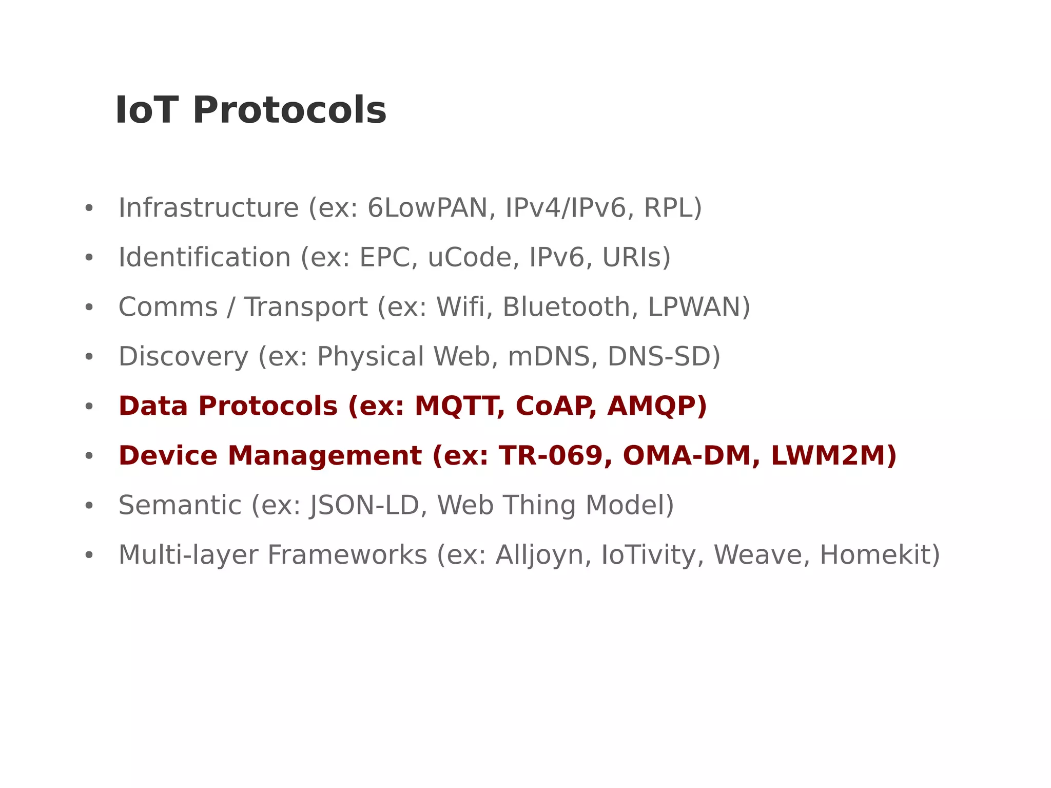IoT Protocols
● Infrastructure (ex: 6LowPAN, IPv4/IPv6, RPL)
● Identification (ex: EPC, uCode, IPv6, URIs)
● Comms / Transport (ex: Wifi, Bluetooth, LPWAN)
● Discovery (ex: Physical Web, mDNS, DNS-SD)
● Data Protocols (ex: MQTT, CoAP, AMQP)
● Device Management (ex: TR-069, OMA-DM, LWM2M)
● Semantic (ex: JSON-LD, Web Thing Model)
● Multi-layer Frameworks (ex: Alljoyn, IoTivity, Weave, Homekit)
 