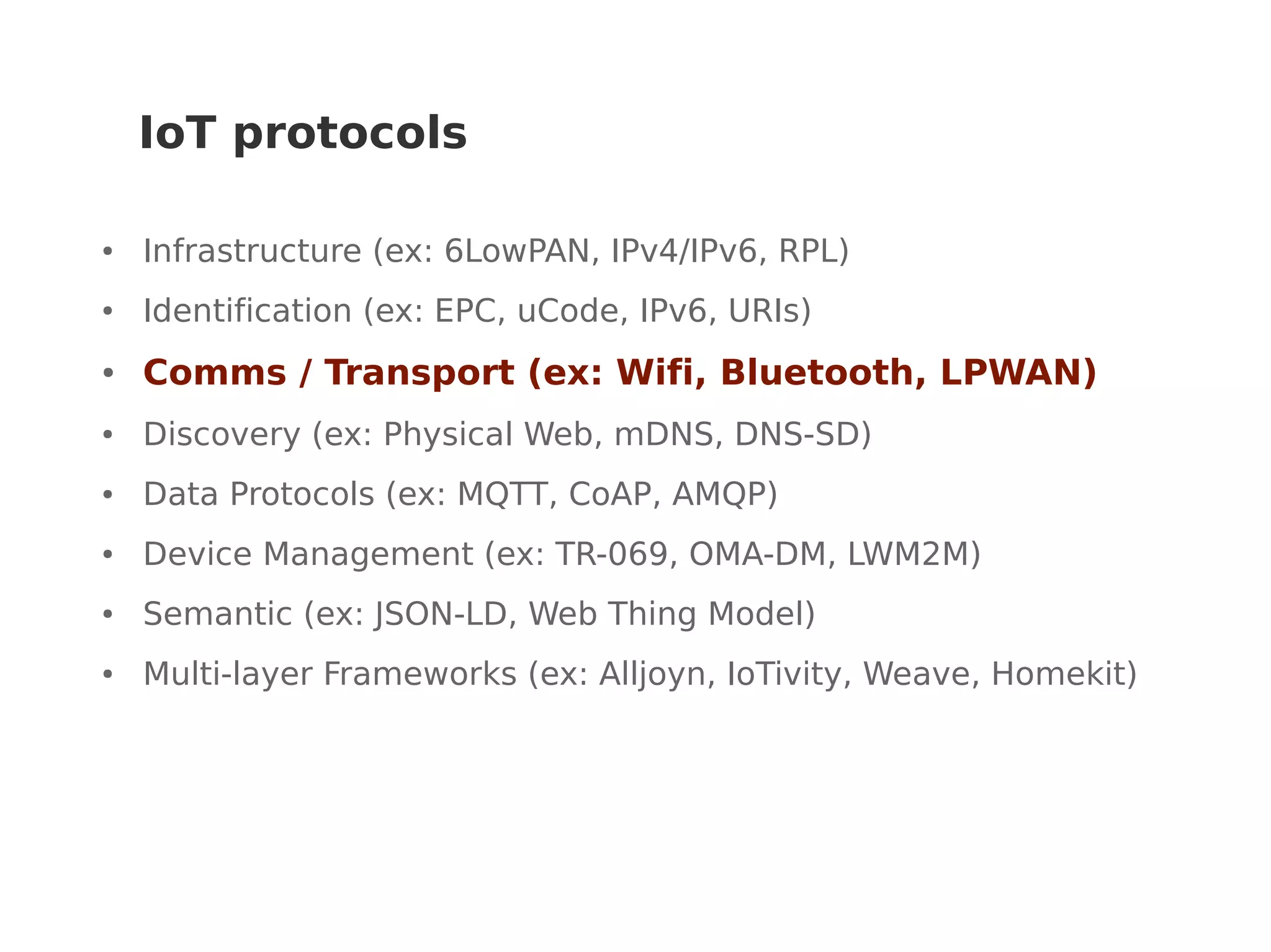 IoT protocols
● Infrastructure (ex: 6LowPAN, IPv4/IPv6, RPL)
● Identification (ex: EPC, uCode, IPv6, URIs)
● Comms / Transport (ex: Wifi, Bluetooth, LPWAN)
● Discovery (ex: Physical Web, mDNS, DNS-SD)
● Data Protocols (ex: MQTT, CoAP, AMQP)
● Device Management (ex: TR-069, OMA-DM, LWM2M)
● Semantic (ex: JSON-LD, Web Thing Model)
● Multi-layer Frameworks (ex: Alljoyn, IoTivity, Weave, Homekit)
 