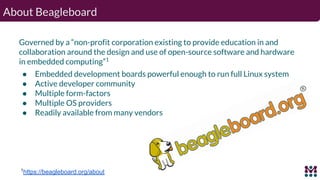 About Beagleboard
Governed by a “non-profit corporation existing to provide education in and
collaboration around the desi...