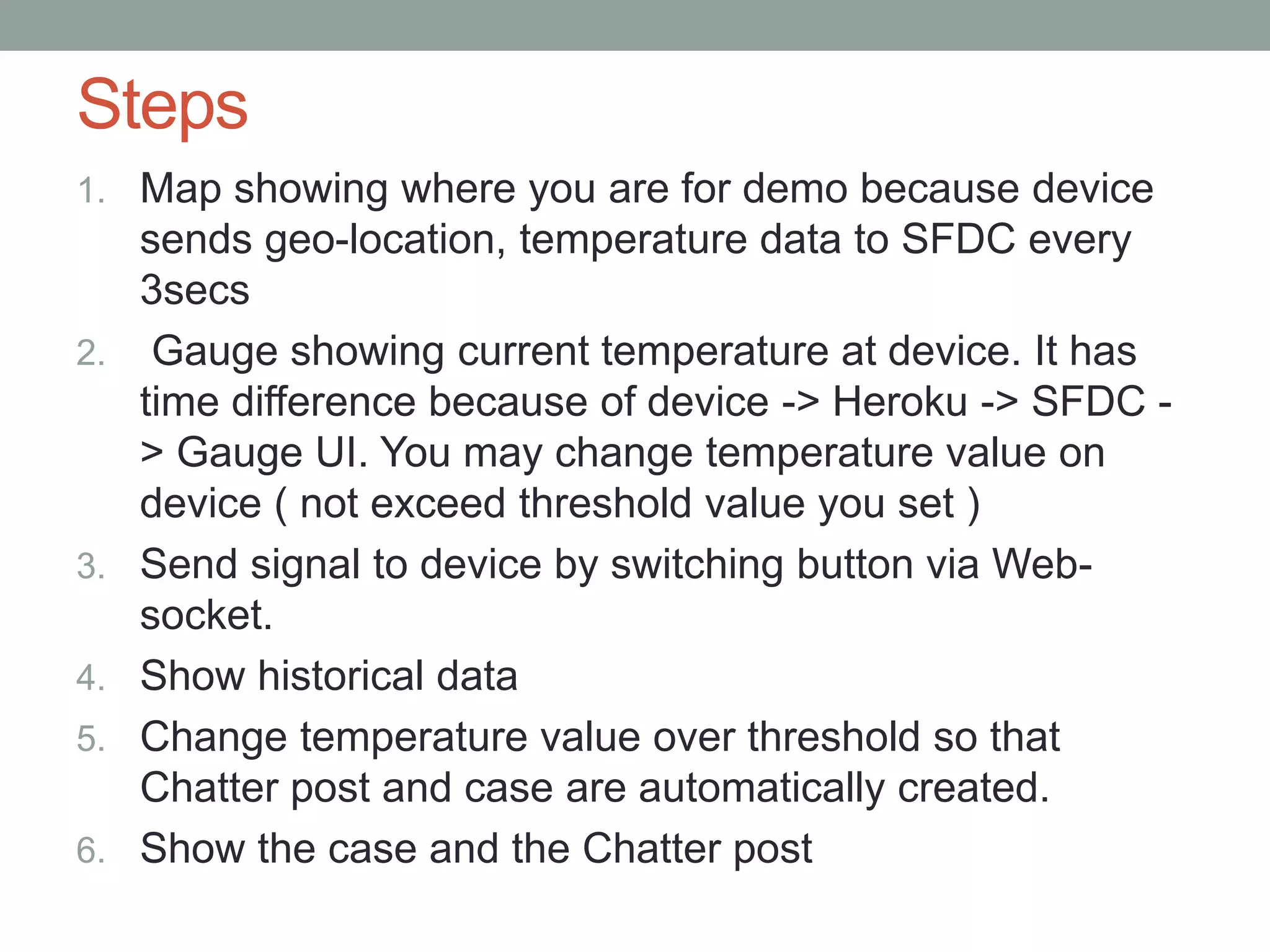 Steps 1. Map showing where you are for demo because device sends geo-location, temperature data to SFDC every 3secs 2. Gauge showing current temperature at device. It has time difference because of device -> Heroku -> SFDC - > Gauge UI. You may change temperature value on device ( not exceed threshold value you set ) 3. Send signal to device by switching button via Web- socket. 4. Show historical data 5. Change temperature value over threshold so that Chatter post and case are automatically created. 6. Show the case and the Chatter post 