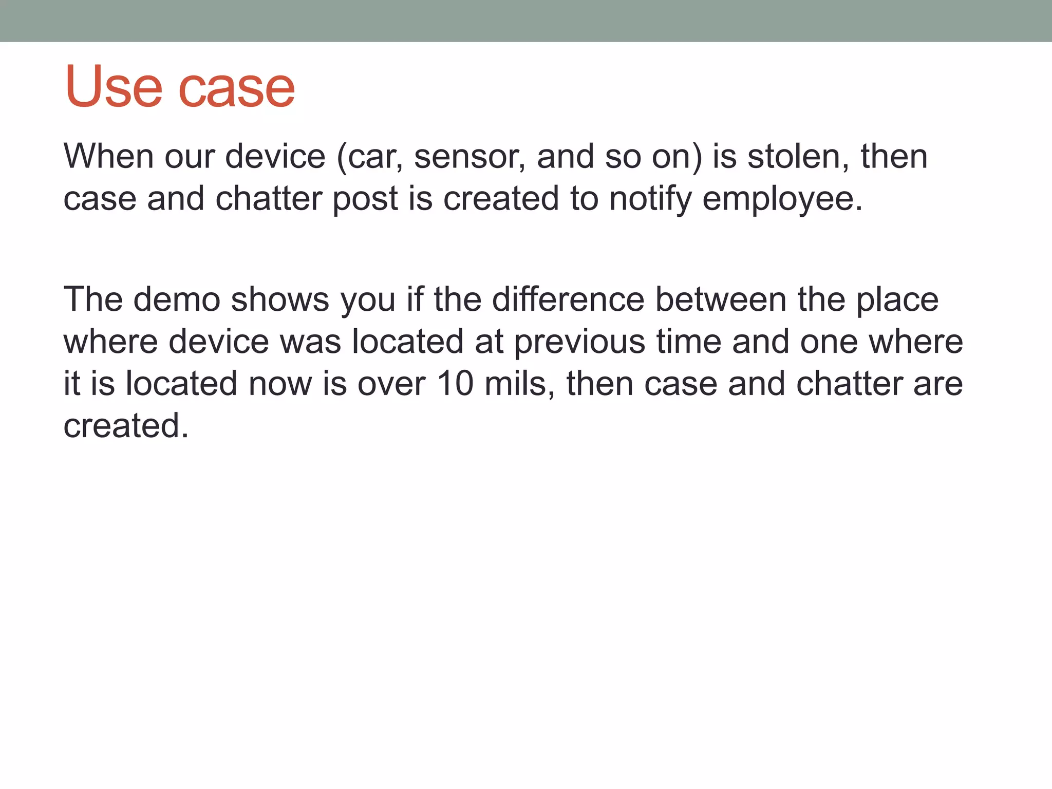 Use case When our device (car, sensor, and so on) is stolen, then case and chatter post is created to notify employee. The demo shows you if the difference between the place where device was located at previous time and one where it is located now is over 10 mils, then case and chatter are created. 