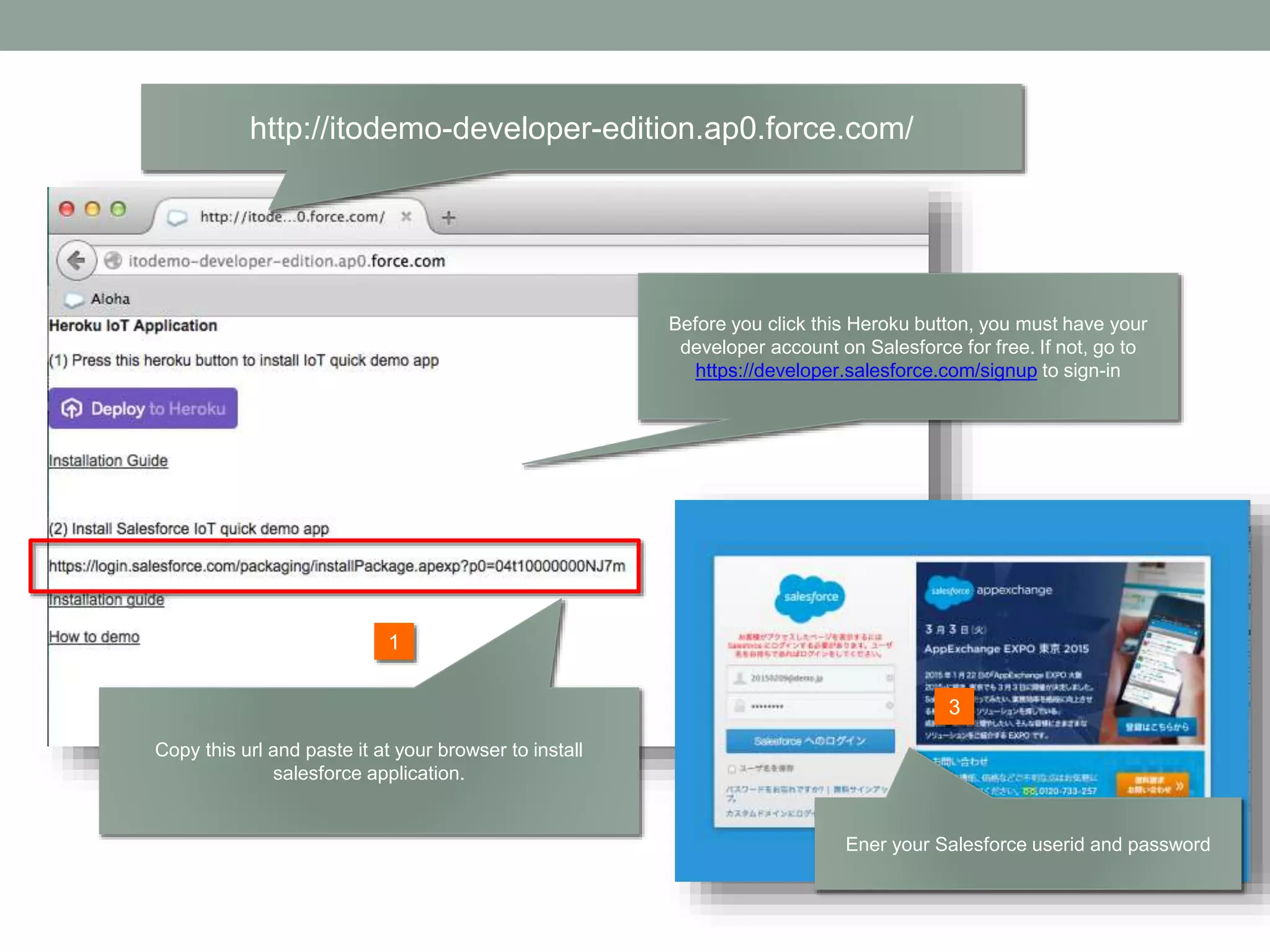 http://itodemo-developer-edition.ap0.force.com/ 2 1 Before you click this Heroku button, you must have your developer account on Salesforce for free. If not, go to https://developer.salesforce.com/signup to sign-in Copy this url and paste it at your browser to install salesforce application. Ener your Salesforce userid and password 3 