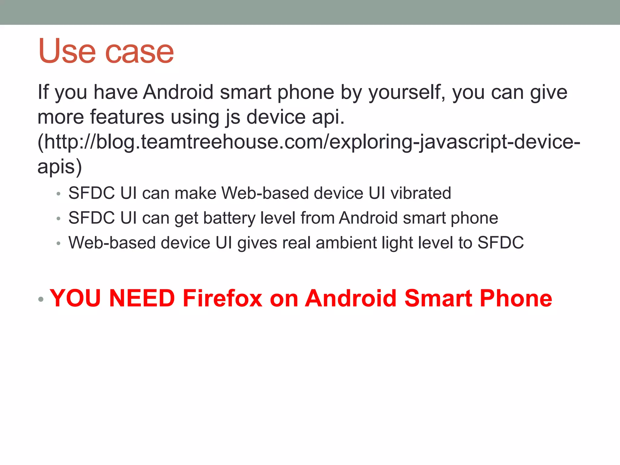 Use case If you have Android smart phone by yourself, you can give more features using js device api. (http://blog.teamtreehouse.com/exploring-javascript-device- apis) • SFDC UI can make Web-based device UI vibrated • SFDC UI can get battery level from Android smart phone • Web-based device UI gives real ambient light level to SFDC • YOU NEED Firefox on Android Smart Phone 