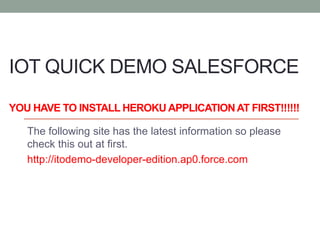 IOT QUICK DEMO SALESFORCE
YOU HAVE TO INSTALL HEROKU APPLICATIONAT FIRST!!!!!!
The following site has the latest information so please
check this out at first.
http://itodemo-developer-edition.ap0.force.com
 