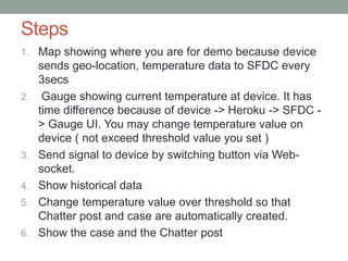 Steps
1. Map showing where you are for demo because device
sends geo-location, temperature data to SFDC every
3secs
2. Gauge showing current temperature at device. It has
time difference because of device -> Heroku -> SFDC -
> Gauge UI. You may change temperature value on
device ( not exceed threshold value you set )
3. Send signal to device by switching button via Web-
socket.
4. Show historical data
5. Change temperature value over threshold so that
Chatter post and case are automatically created.
6. Show the case and the Chatter post
 