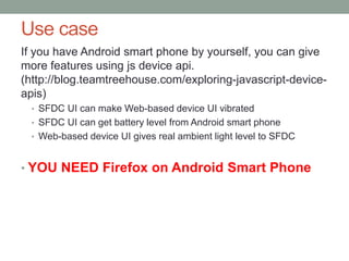 Use case
If you have Android smart phone by yourself, you can give
more features using js device api.
(http://blog.teamtreehouse.com/exploring-javascript-device-
apis)
• SFDC UI can make Web-based device UI vibrated
• SFDC UI can get battery level from Android smart phone
• Web-based device UI gives real ambient light level to SFDC
• YOU NEED Firefox on Android Smart Phone
 