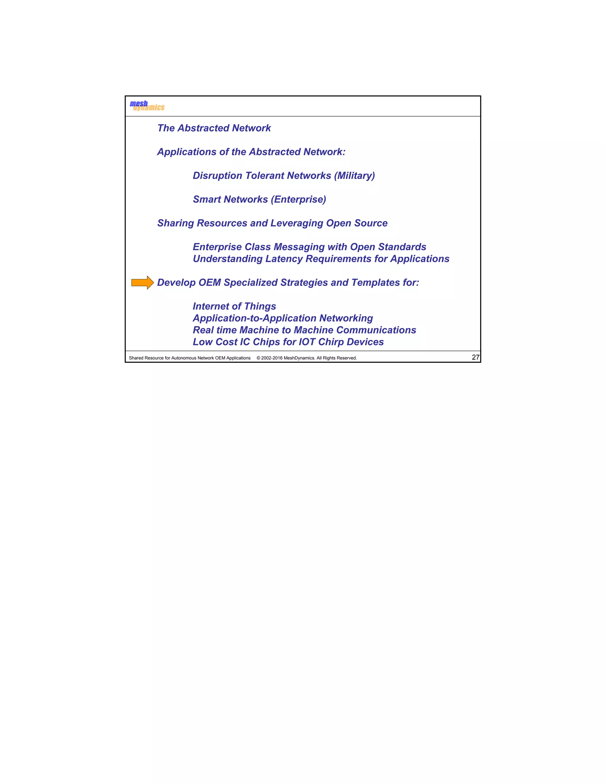 Shared Resource for Autonomous Network OEM Applications © 2002-2016 MeshDynamics. All Rights Reserved. 27
The Abstracted Network
Applications of the Abstracted Network:
Disruption Tolerant Networks (Military)
Smart Networks (Enterprise)
Sharing Resources and Leveraging Open Source
Enterprise Class Messaging with Open Standards
Understanding Latency Requirements for Applications
Develop OEM Specialized Strategies and Templates for:
Internet of Things
Application-to-Application Networking
Real time Machine to Machine Communications
Low Cost IC Chips for IOT Chirp Devices
 