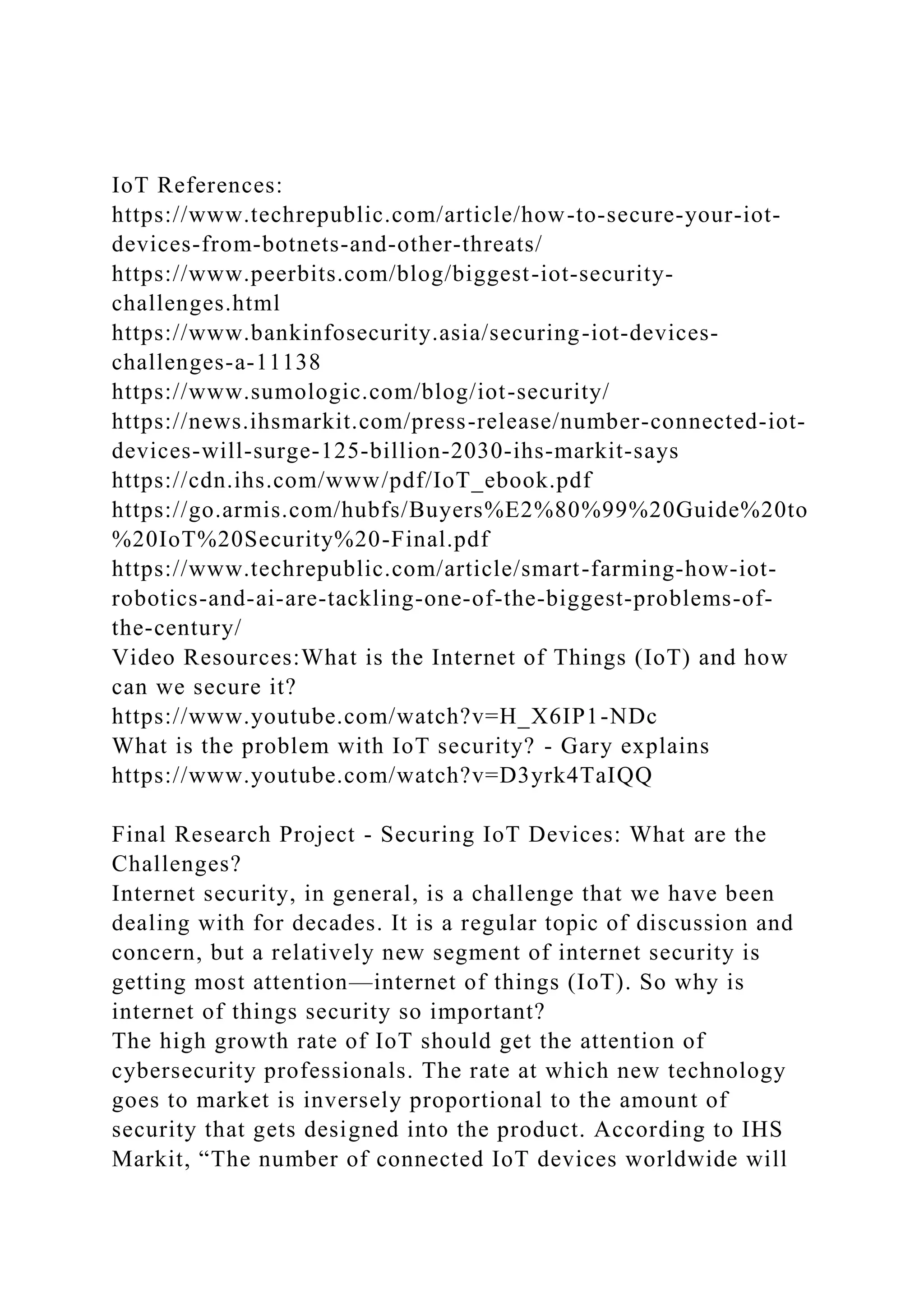 IoT References:
https://www.techrepublic.com/article/how-to-secure-your-iot-
devices-from-botnets-and-other-threats/
https://www.peerbits.com/blog/biggest-iot-security-
challenges.html
https://www.bankinfosecurity.asia/securing-iot-devices-
challenges-a-11138
https://www.sumologic.com/blog/iot-security/
https://news.ihsmarkit.com/press-release/number-connected-iot-
devices-will-surge-125-billion-2030-ihs-markit-says
https://cdn.ihs.com/www/pdf/IoT_ebook.pdf
https://go.armis.com/hubfs/Buyers%E2%80%99%20Guide%20to
%20IoT%20Security%20-Final.pdf
https://www.techrepublic.com/article/smart-farming-how-iot-
robotics-and-ai-are-tackling-one-of-the-biggest-problems-of-
the-century/
Video Resources:What is the Internet of Things (IoT) and how
can we secure it?
https://www.youtube.com/watch?v=H_X6IP1-NDc
What is the problem with IoT security? - Gary explains
https://www.youtube.com/watch?v=D3yrk4TaIQQ
Final Research Project - Securing IoT Devices: What are the
Challenges?
Internet security, in general, is a challenge that we have been
dealing with for decades. It is a regular topic of discussion and
concern, but a relatively new segment of internet security is
getting most attention—internet of things (IoT). So why is
internet of things security so important?
The high growth rate of IoT should get the attention of
cybersecurity professionals. The rate at which new technology
goes to market is inversely proportional to the amount of
security that gets designed into the product. According to IHS
Markit, “The number of connected IoT devices worldwide will
 