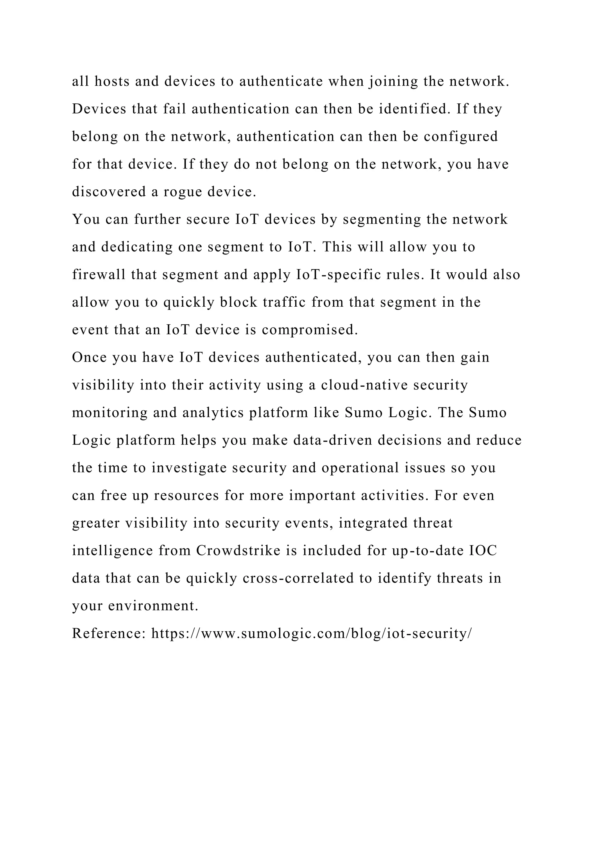 all hosts and devices to authenticate when joining the network.
Devices that fail authentication can then be identified. If they
belong on the network, authentication can then be configured
for that device. If they do not belong on the network, you have
discovered a rogue device.
You can further secure IoT devices by segmenting the network
and dedicating one segment to IoT. This will allow you to
firewall that segment and apply IoT-specific rules. It would also
allow you to quickly block traffic from that segment in the
event that an IoT device is compromised.
Once you have IoT devices authenticated, you can then gain
visibility into their activity using a cloud-native security
monitoring and analytics platform like Sumo Logic. The Sumo
Logic platform helps you make data-driven decisions and reduce
the time to investigate security and operational issues so you
can free up resources for more important activities. For even
greater visibility into security events, integrated threat
intelligence from Crowdstrike is included for up-to-date IOC
data that can be quickly cross-correlated to identify threats in
your environment.
Reference: https://www.sumologic.com/blog/iot-security/
 