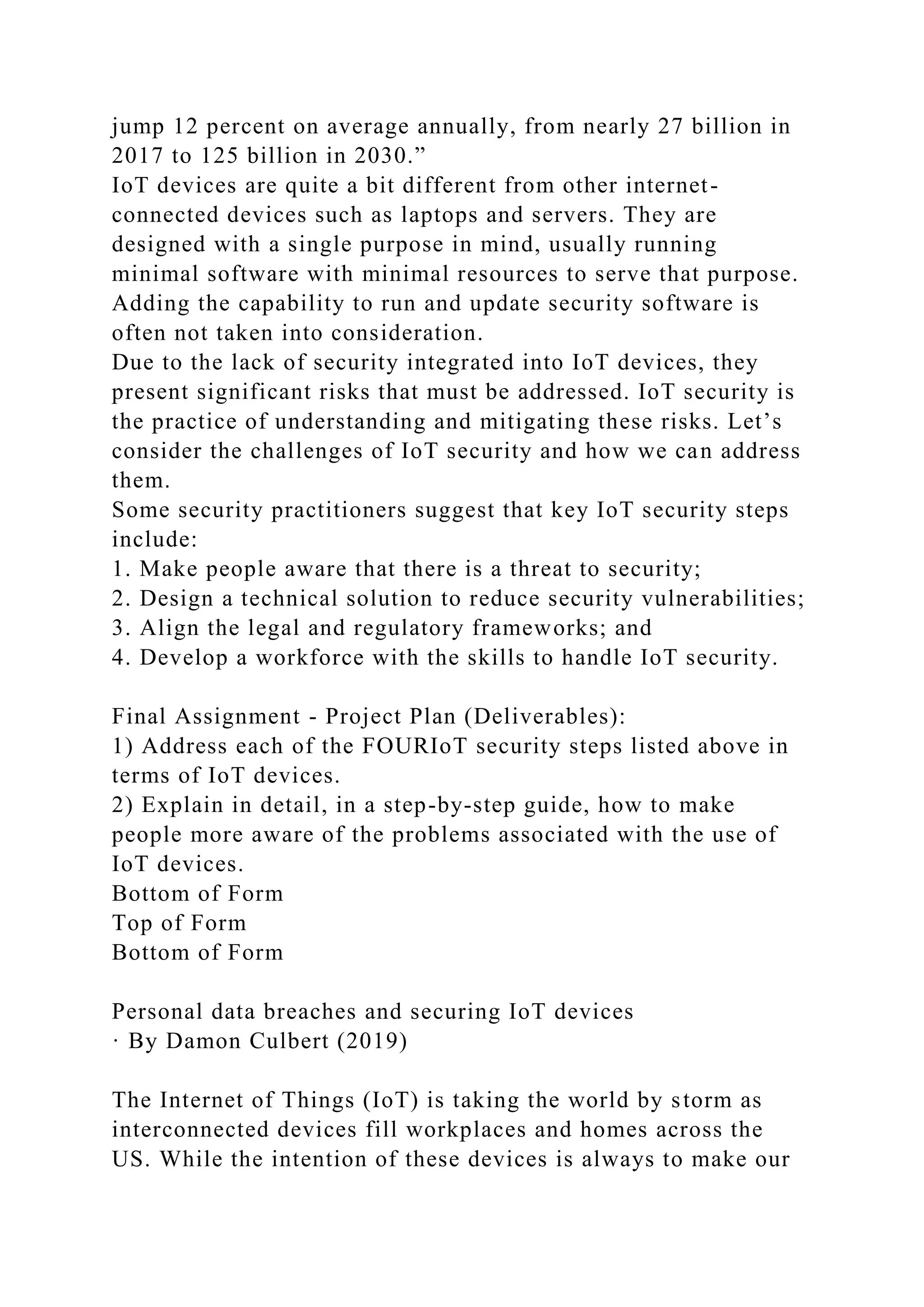 jump 12 percent on average annually, from nearly 27 billion in
2017 to 125 billion in 2030.”
IoT devices are quite a bit different from other internet-
connected devices such as laptops and servers. They are
designed with a single purpose in mind, usually running
minimal software with minimal resources to serve that purpose.
Adding the capability to run and update security software is
often not taken into consideration.
Due to the lack of security integrated into IoT devices, they
present significant risks that must be addressed. IoT security is
the practice of understanding and mitigating these risks. Let’s
consider the challenges of IoT security and how we can address
them.
Some security practitioners suggest that key IoT security steps
include:
1. Make people aware that there is a threat to security;
2. Design a technical solution to reduce security vulnerabilities;
3. Align the legal and regulatory frameworks; and
4. Develop a workforce with the skills to handle IoT security.
Final Assignment - Project Plan (Deliverables):
1) Address each of the FOURIoT security steps listed above in
terms of IoT devices.
2) Explain in detail, in a step-by-step guide, how to make
people more aware of the problems associated with the use of
IoT devices.
Bottom of Form
Top of Form
Bottom of Form
Personal data breaches and securing IoT devices
· By Damon Culbert (2019)
The Internet of Things (IoT) is taking the world by storm as
interconnected devices fill workplaces and homes across the
US. While the intention of these devices is always to make our
 