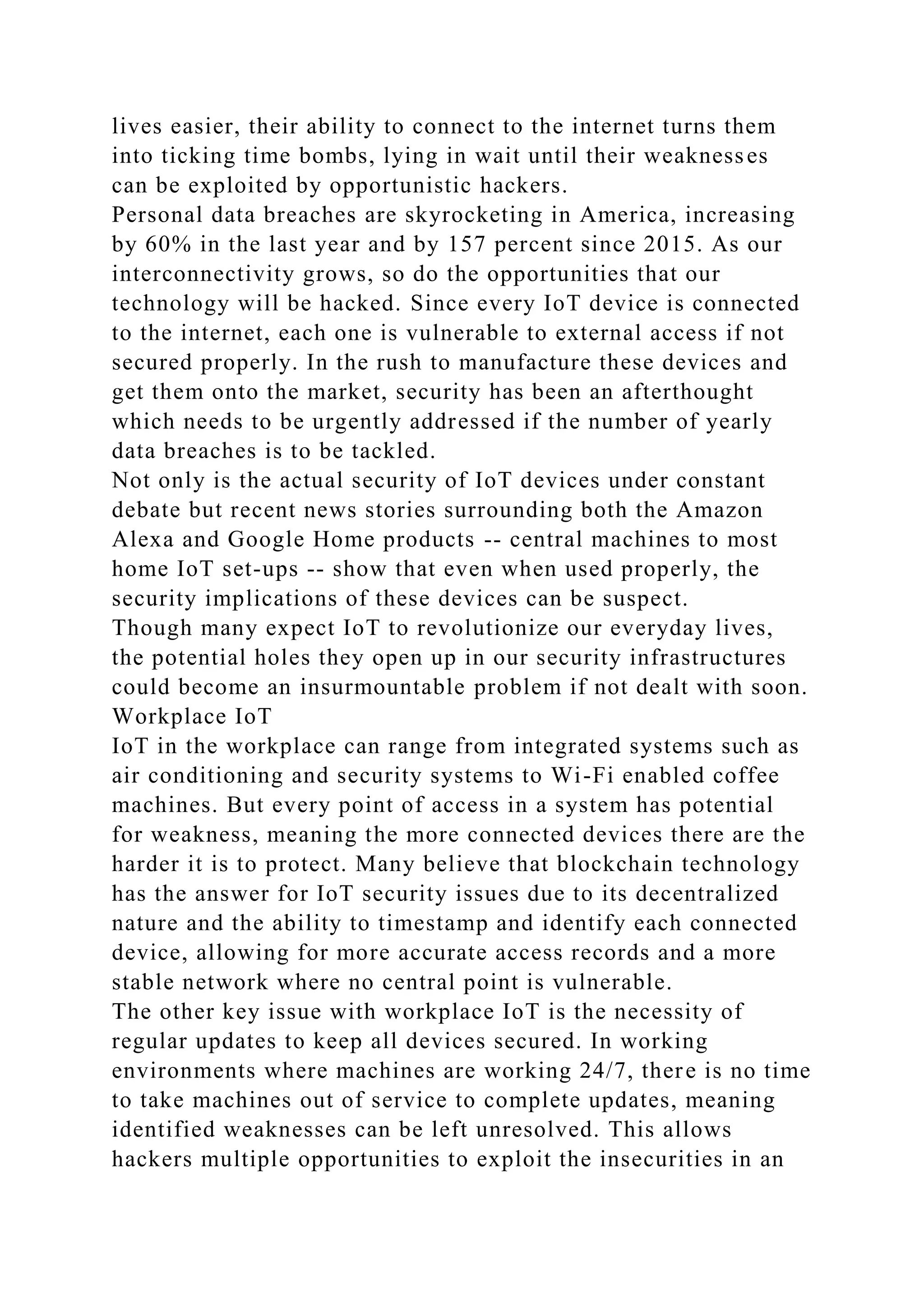lives easier, their ability to connect to the internet turns them
into ticking time bombs, lying in wait until their weaknesses
can be exploited by opportunistic hackers.
Personal data breaches are skyrocketing in America, increasing
by 60% in the last year and by 157 percent since 2015. As our
interconnectivity grows, so do the opportunities that our
technology will be hacked. Since every IoT device is connected
to the internet, each one is vulnerable to external access if not
secured properly. In the rush to manufacture these devices and
get them onto the market, security has been an afterthought
which needs to be urgently addressed if the number of yearly
data breaches is to be tackled.
Not only is the actual security of IoT devices under constant
debate but recent news stories surrounding both the Amazon
Alexa and Google Home products -- central machines to most
home IoT set-ups -- show that even when used properly, the
security implications of these devices can be suspect.
Though many expect IoT to revolutionize our everyday lives,
the potential holes they open up in our security infrastructures
could become an insurmountable problem if not dealt with soon.
Workplace IoT
IoT in the workplace can range from integrated systems such as
air conditioning and security systems to Wi-Fi enabled coffee
machines. But every point of access in a system has potential
for weakness, meaning the more connected devices there are the
harder it is to protect. Many believe that blockchain technology
has the answer for IoT security issues due to its decentralized
nature and the ability to timestamp and identify each connected
device, allowing for more accurate access records and a more
stable network where no central point is vulnerable.
The other key issue with workplace IoT is the necessity of
regular updates to keep all devices secured. In working
environments where machines are working 24/7, there is no time
to take machines out of service to complete updates, meaning
identified weaknesses can be left unresolved. This allows
hackers multiple opportunities to exploit the insecurities in an
 