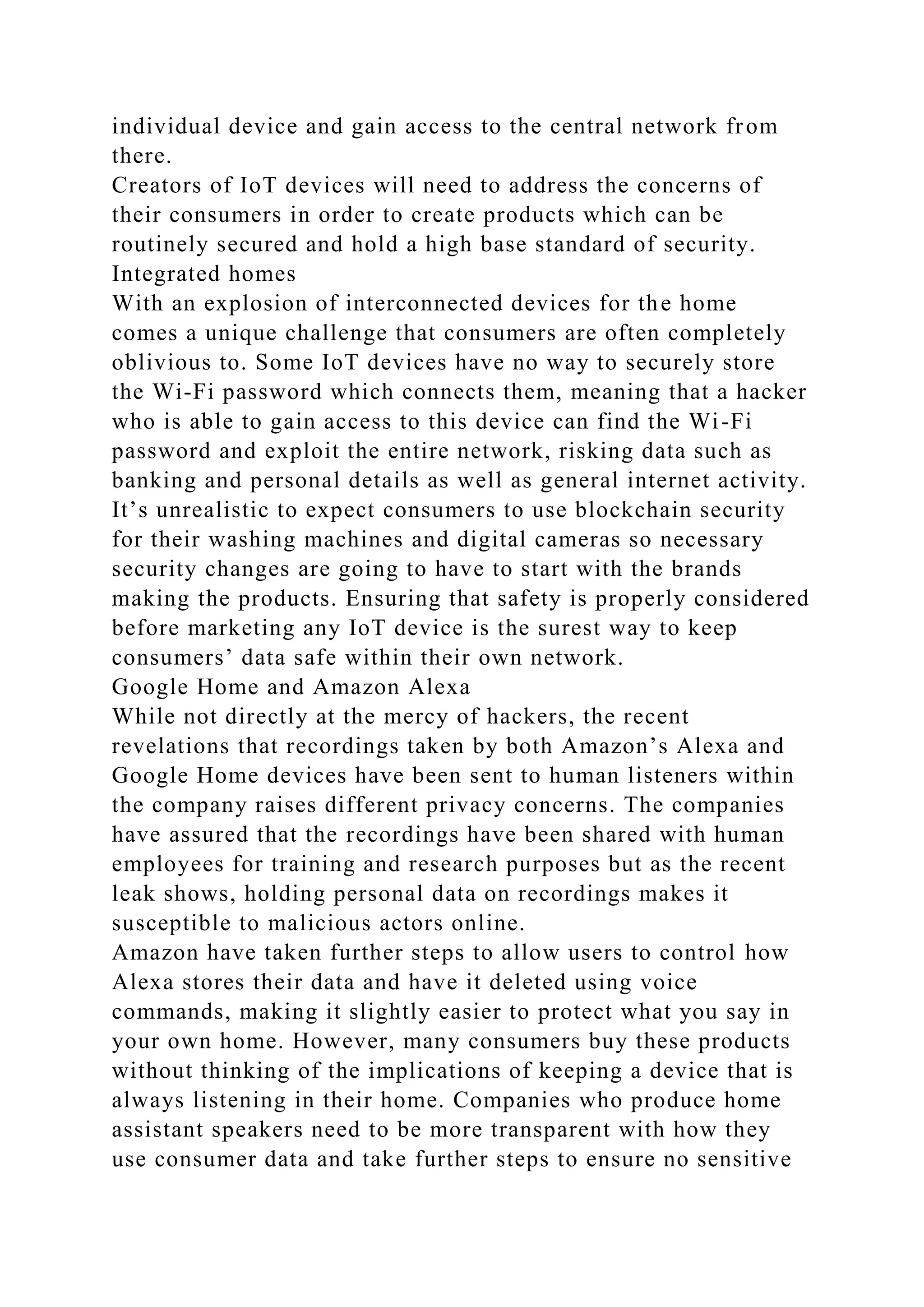 individual device and gain access to the central network from
there.
Creators of IoT devices will need to address the concerns of
their consumers in order to create products which can be
routinely secured and hold a high base standard of security.
Integrated homes
With an explosion of interconnected devices for the home
comes a unique challenge that consumers are often completely
oblivious to. Some IoT devices have no way to securely store
the Wi-Fi password which connects them, meaning that a hacker
who is able to gain access to this device can find the Wi-Fi
password and exploit the entire network, risking data such as
banking and personal details as well as general internet activity.
It’s unrealistic to expect consumers to use blockchain security
for their washing machines and digital cameras so necessary
security changes are going to have to start with the brands
making the products. Ensuring that safety is properly considered
before marketing any IoT device is the surest way to keep
consumers’ data safe within their own network.
Google Home and Amazon Alexa
While not directly at the mercy of hackers, the recent
revelations that recordings taken by both Amazon’s Alexa and
Google Home devices have been sent to human listeners within
the company raises different privacy concerns. The companies
have assured that the recordings have been shared with human
employees for training and research purposes but as the recent
leak shows, holding personal data on recordings makes it
susceptible to malicious actors online.
Amazon have taken further steps to allow users to control how
Alexa stores their data and have it deleted using voice
commands, making it slightly easier to protect what you say in
your own home. However, many consumers buy these products
without thinking of the implications of keeping a device that is
always listening in their home. Companies who produce home
assistant speakers need to be more transparent with how they
use consumer data and take further steps to ensure no sensitive
 