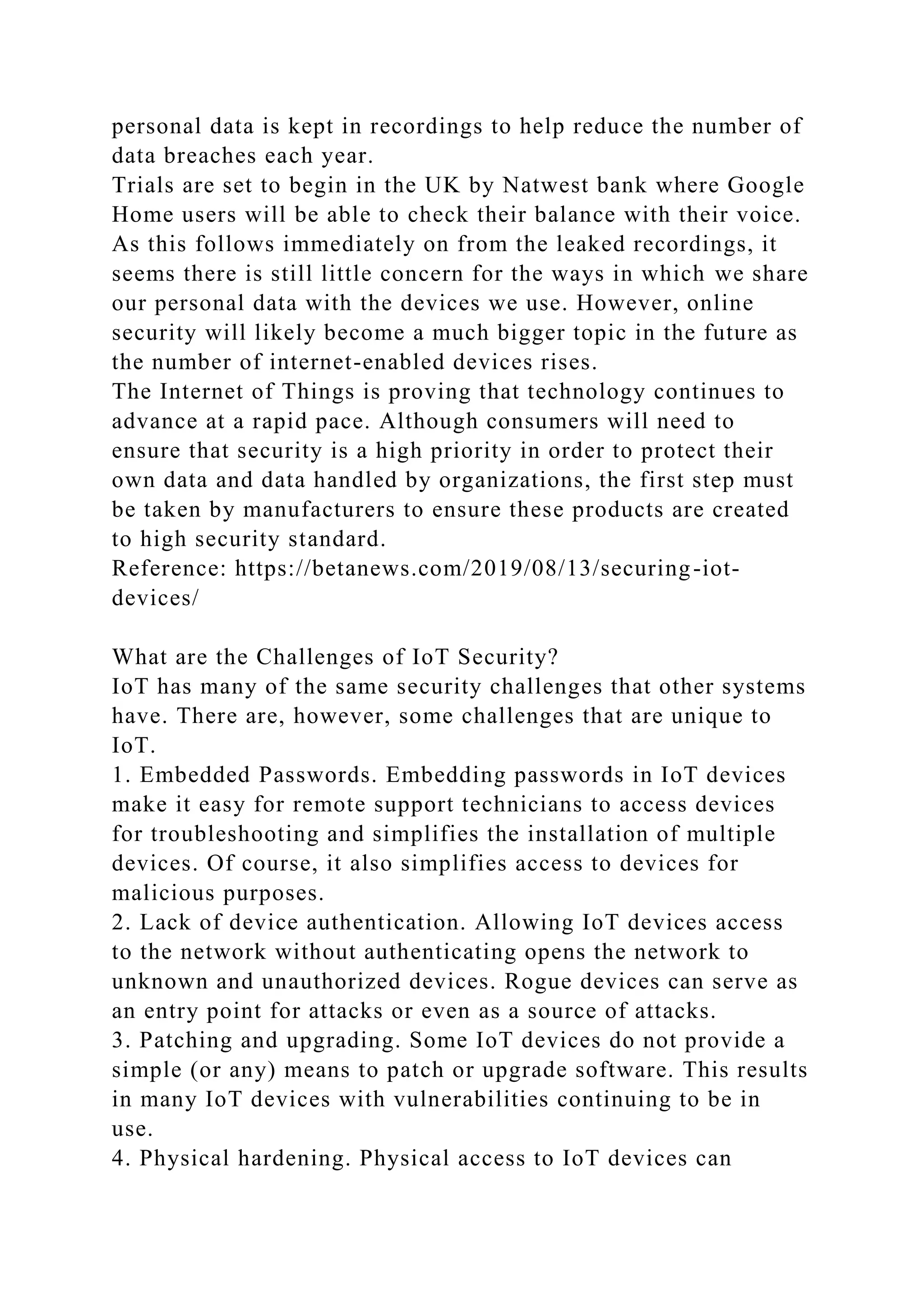 personal data is kept in recordings to help reduce the number of
data breaches each year.
Trials are set to begin in the UK by Natwest bank where Google
Home users will be able to check their balance with their voice.
As this follows immediately on from the leaked recordings, it
seems there is still little concern for the ways in which we share
our personal data with the devices we use. However, online
security will likely become a much bigger topic in the future as
the number of internet-enabled devices rises.
The Internet of Things is proving that technology continues to
advance at a rapid pace. Although consumers will need to
ensure that security is a high priority in order to protect their
own data and data handled by organizations, the first step must
be taken by manufacturers to ensure these products are created
to high security standard.
Reference: https://betanews.com/2019/08/13/securing-iot-
devices/
What are the Challenges of IoT Security?
IoT has many of the same security challenges that other systems
have. There are, however, some challenges that are unique to
IoT.
1. Embedded Passwords. Embedding passwords in IoT devices
make it easy for remote support technicians to access devices
for troubleshooting and simplifies the installation of multiple
devices. Of course, it also simplifies access to devices for
malicious purposes.
2. Lack of device authentication. Allowing IoT devices access
to the network without authenticating opens the network to
unknown and unauthorized devices. Rogue devices can serve as
an entry point for attacks or even as a source of attacks.
3. Patching and upgrading. Some IoT devices do not provide a
simple (or any) means to patch or upgrade software. This results
in many IoT devices with vulnerabilities continuing to be in
use.
4. Physical hardening. Physical access to IoT devices can
 