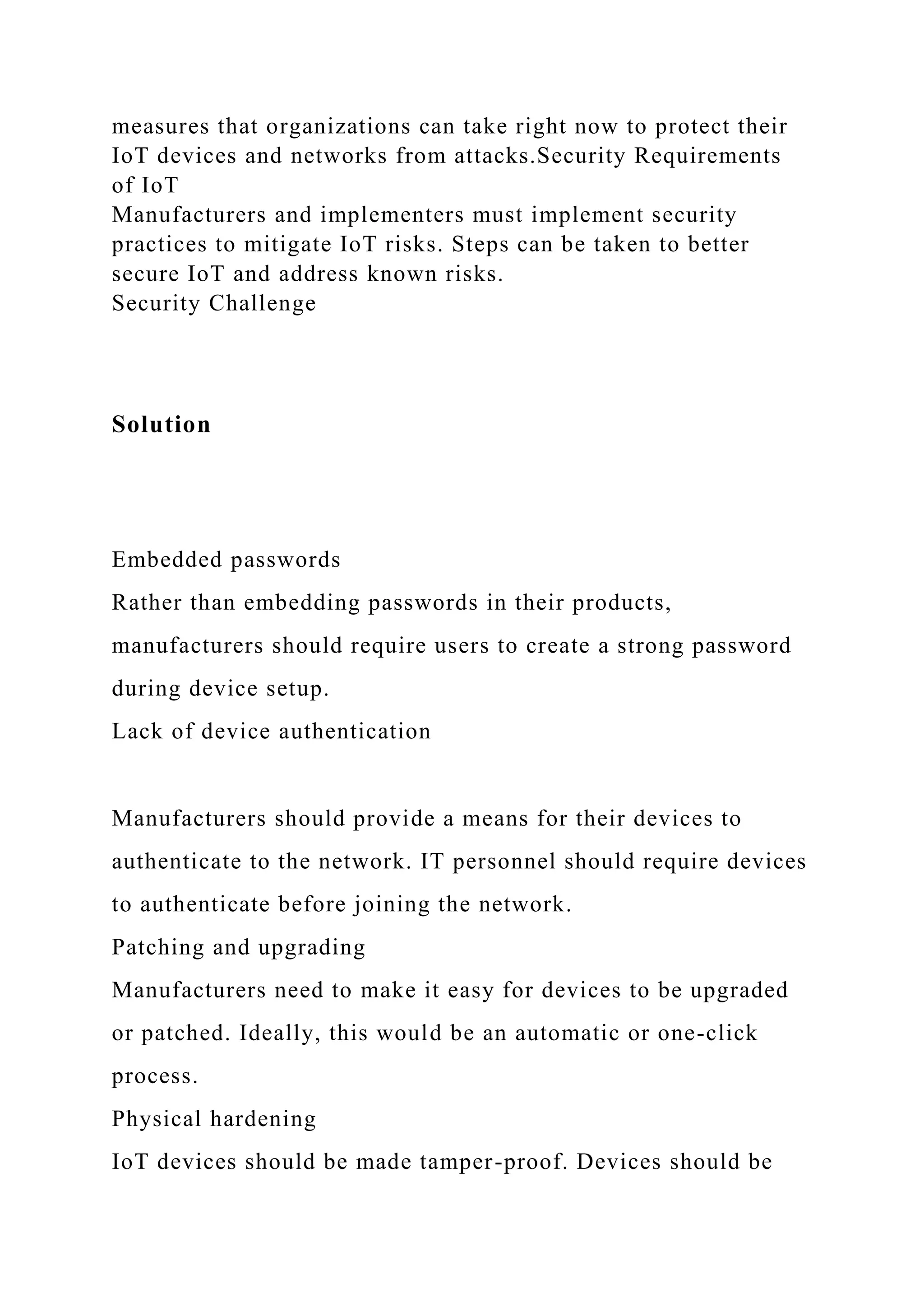 measures that organizations can take right now to protect their
IoT devices and networks from attacks.Security Requirements
of IoT
Manufacturers and implementers must implement security
practices to mitigate IoT risks. Steps can be taken to better
secure IoT and address known risks.
Security Challenge
Solution
Embedded passwords
Rather than embedding passwords in their products,
manufacturers should require users to create a strong password
during device setup.
Lack of device authentication
Manufacturers should provide a means for their devices to
authenticate to the network. IT personnel should require devices
to authenticate before joining the network.
Patching and upgrading
Manufacturers need to make it easy for devices to be upgraded
or patched. Ideally, this would be an automatic or one-click
process.
Physical hardening
IoT devices should be made tamper-proof. Devices should be
 