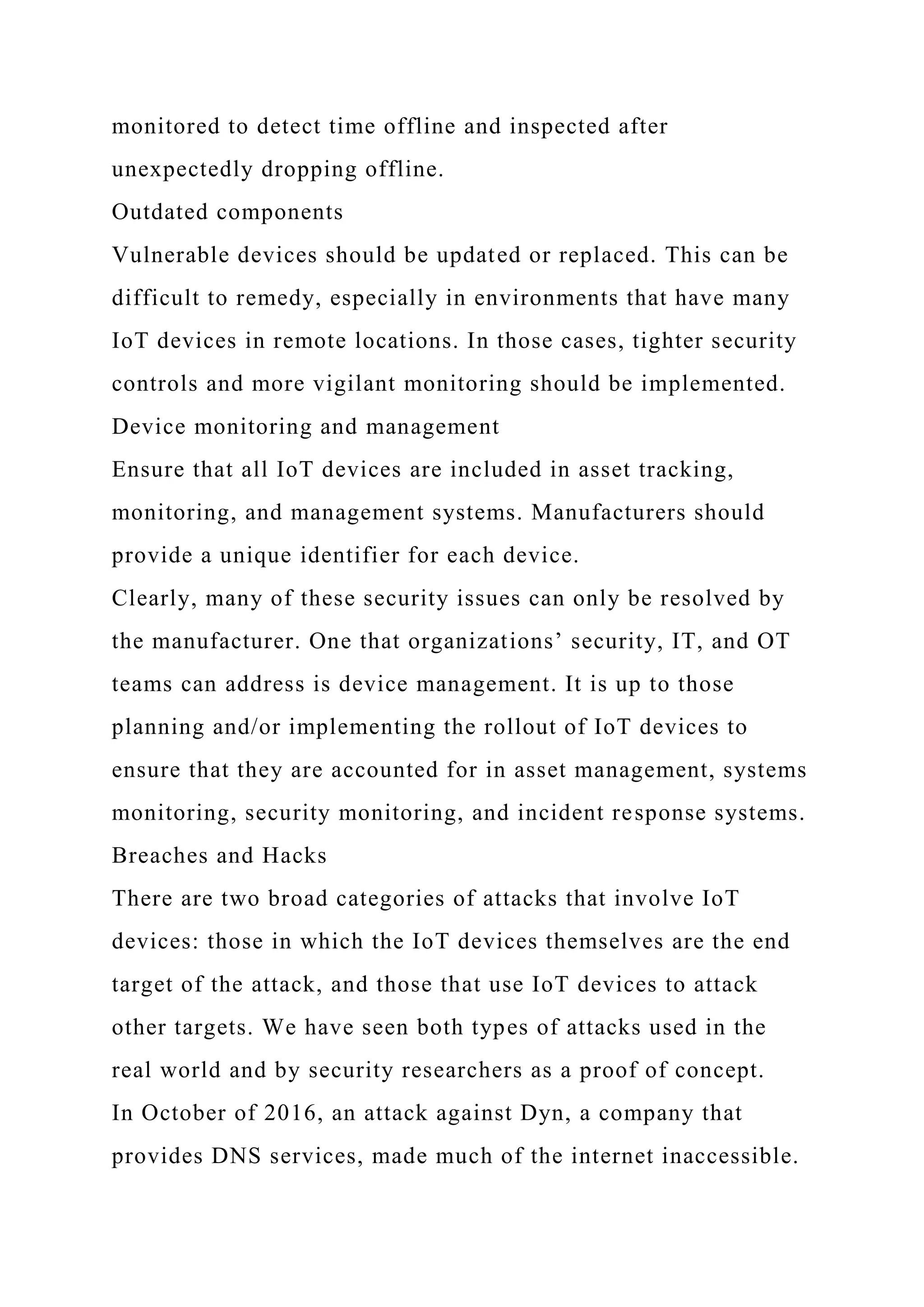monitored to detect time offline and inspected after
unexpectedly dropping offline.
Outdated components
Vulnerable devices should be updated or replaced. This can be
difficult to remedy, especially in environments that have many
IoT devices in remote locations. In those cases, tighter security
controls and more vigilant monitoring should be implemented.
Device monitoring and management
Ensure that all IoT devices are included in asset tracking,
monitoring, and management systems. Manufacturers should
provide a unique identifier for each device.
Clearly, many of these security issues can only be resolved by
the manufacturer. One that organizations’ security, IT, and OT
teams can address is device management. It is up to those
planning and/or implementing the rollout of IoT devices to
ensure that they are accounted for in asset management, systems
monitoring, security monitoring, and incident response systems.
Breaches and Hacks
There are two broad categories of attacks that involve IoT
devices: those in which the IoT devices themselves are the end
target of the attack, and those that use IoT devices to attack
other targets. We have seen both types of attacks used in the
real world and by security researchers as a proof of concept.
In October of 2016, an attack against Dyn, a company that
provides DNS services, made much of the internet inaccessible.
 