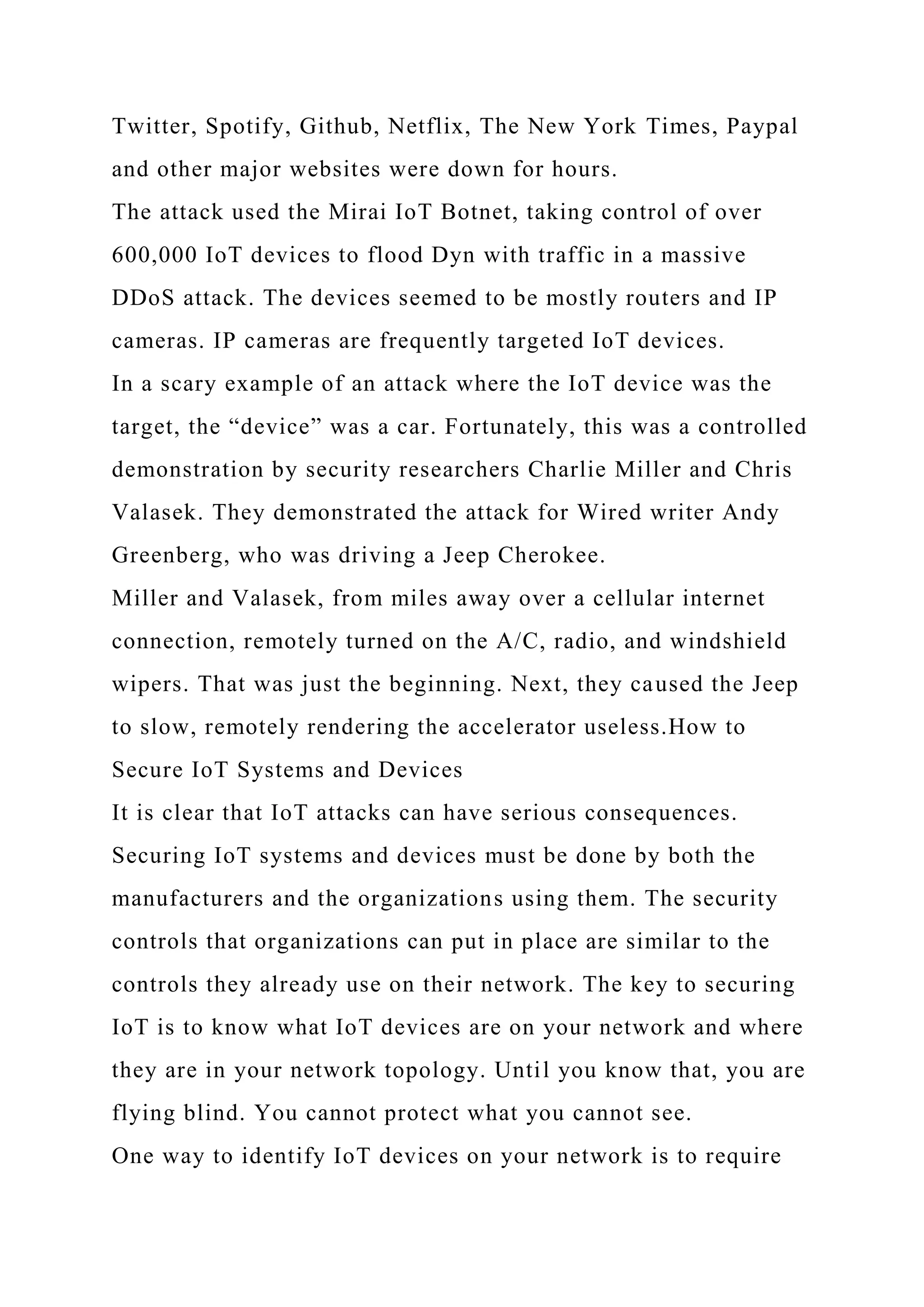 Twitter, Spotify, Github, Netflix, The New York Times, Paypal
and other major websites were down for hours.
The attack used the Mirai IoT Botnet, taking control of over
600,000 IoT devices to flood Dyn with traffic in a massive
DDoS attack. The devices seemed to be mostly routers and IP
cameras. IP cameras are frequently targeted IoT devices.
In a scary example of an attack where the IoT device was the
target, the “device” was a car. Fortunately, this was a controlled
demonstration by security researchers Charlie Miller and Chris
Valasek. They demonstrated the attack for Wired writer Andy
Greenberg, who was driving a Jeep Cherokee.
Miller and Valasek, from miles away over a cellular internet
connection, remotely turned on the A/C, radio, and windshield
wipers. That was just the beginning. Next, they caused the Jeep
to slow, remotely rendering the accelerator useless.How to
Secure IoT Systems and Devices
It is clear that IoT attacks can have serious consequences.
Securing IoT systems and devices must be done by both the
manufacturers and the organizations using them. The security
controls that organizations can put in place are similar to the
controls they already use on their network. The key to securing
IoT is to know what IoT devices are on your network and where
they are in your network topology. Until you know that, you are
flying blind. You cannot protect what you cannot see.
One way to identify IoT devices on your network is to require
 