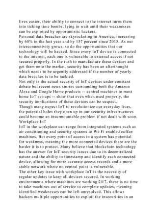 lives easier, their ability to connect to the internet turns them
into ticking time bombs, lying in wait until their weaknesses
can be exploited by opportunistic hackers.
Personal data breaches are skyrocketing in America, increasing
by 60% in the last year and by 157 percent since 2015. As our
interconnectivity grows, so do the opportunities that our
technology will be hacked. Since every IoT device is connected
to the internet, each one is vulnerable to external access if not
secured properly. In the rush to manufacture these devices and
get them onto the market, security has been an afterthought
which needs to be urgently addressed if the number of yearly
data breaches is to be tackled.
Not only is the actual security of IoT devices under constant
debate but recent news stories surrounding both the Amazon
Alexa and Google Home products -- central machines to most
home IoT set-ups -- show that even when used properly, the
security implications of these devices can be suspect.
Though many expect IoT to revolutionize our everyday lives,
the potential holes they open up in our security infrastructures
could become an insurmountable problem if not dealt with soon.
Workplace IoT
IoT in the workplace can range from integrated systems such as
air conditioning and security systems to Wi-Fi enabled coffee
machines. But every point of access in a system has potential
for weakness, meaning the more connected devices there are the
harder it is to protect. Many believe that blockchain technology
has the answer for IoT security issues due to its decentralized
nature and the ability to timestamp and identify each connected
device, allowing for more accurate access records and a more
stable network where no central point is vulnerable.
The other key issue with workplace IoT is the necessity of
regular updates to keep all devices secured. In working
environments where machines are working 24/7, there is no time
to take machines out of service to complete updates, meaning
identified weaknesses can be left unresolved. This allows
hackers multiple opportunities to exploit the insecurities in an
 