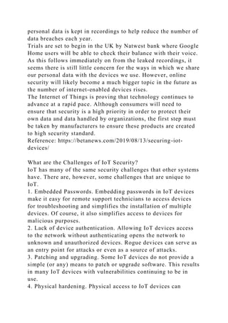 personal data is kept in recordings to help reduce the number of
data breaches each year.
Trials are set to begin in the UK by Natwest bank where Google
Home users will be able to check their balance with their voice.
As this follows immediately on from the leaked recordings, it
seems there is still little concern for the ways in which we share
our personal data with the devices we use. However, online
security will likely become a much bigger topic in the future as
the number of internet-enabled devices rises.
The Internet of Things is proving that technology continues to
advance at a rapid pace. Although consumers will need to
ensure that security is a high priority in order to protect their
own data and data handled by organizations, the first step must
be taken by manufacturers to ensure these products are created
to high security standard.
Reference: https://betanews.com/2019/08/13/securing-iot-
devices/
What are the Challenges of IoT Security?
IoT has many of the same security challenges that other systems
have. There are, however, some challenges that are unique to
IoT.
1. Embedded Passwords. Embedding passwords in IoT devices
make it easy for remote support technicians to access devices
for troubleshooting and simplifies the installation of multiple
devices. Of course, it also simplifies access to devices for
malicious purposes.
2. Lack of device authentication. Allowing IoT devices access
to the network without authenticating opens the network to
unknown and unauthorized devices. Rogue devices can serve as
an entry point for attacks or even as a source of attacks.
3. Patching and upgrading. Some IoT devices do not provide a
simple (or any) means to patch or upgrade software. This results
in many IoT devices with vulnerabilities continuing to be in
use.
4. Physical hardening. Physical access to IoT devices can
 