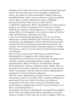 introduce risk if those devices are not hardened against physical
attack. Such an attack may not be intended to damage the
device, but rather to extract information. Simply removing a
microSD memory card to read its contents can give an attacker
private data, as well as information such as embedded
passwords that may allow access to other devices.
5. Outdated components. When vulnerabilities are discovered in
hardware or software components of IoT devices, it can be
difficult and expensive for manufacturers or users to update or
replace them. As with patches, this results in many IoT devices
with vulnerabilities continuing to be used.
6. Device monitoring and management. IoT devices do not
always have a unique identifier that facilitates asset tracking,
monitoring, and management. IT personnel do not necessarily
consider IoT devices among the hosts that they monitor and
manage. Asset tracking systems sometimes neglect to include
IoT devices, so they sit on the network without being managed
or monitored.
Most of these issues can be attributed to security being an
afterthought (if a thought at all) in the design and
manufacturing of IoT devices. Even those IoT developers who
consider security in the design process struggle with
implementation. Most IoT devices are limited by minimal
processing power, memory, and data transfer speeds. This is a
necessary evil in order to keep the size and cost of the devices
small. Accordingly, security controls must be implemented to
compensate for these inherent weaknesses.
The first step to implementing security controls is to determine
where those controls are needed. This is another challenge for
protecting IoT devices. Since IoT devices are often not
recognized as network devices, they get overlooked when
inventorying or mapping the network. If you do not know it is
there, you cannot protect it.
Fortunately, IoT device manufacturers are beginning to address
these issues, but organizations that are planning or currently
using IoT cannot sit back and wait for that to happen. There are
 
