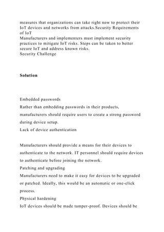 measures that organizations can take right now to protect their
IoT devices and networks from attacks.Security Requirements
of IoT
Manufacturers and implementers must implement security
practices to mitigate IoT risks. Steps can be taken to better
secure IoT and address known risks.
Security Challenge
Solution
Embedded passwords
Rather than embedding passwords in their products,
manufacturers should require users to create a strong password
during device setup.
Lack of device authentication
Manufacturers should provide a means for their devices to
authenticate to the network. IT personnel should require devices
to authenticate before joining the network.
Patching and upgrading
Manufacturers need to make it easy for devices to be upgraded
or patched. Ideally, this would be an automatic or one-click
process.
Physical hardening
IoT devices should be made tamper-proof. Devices should be
 
