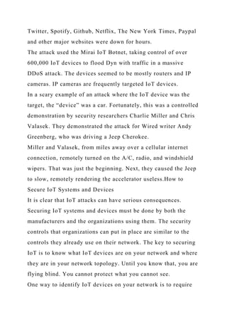 Twitter, Spotify, Github, Netflix, The New York Times, Paypal
and other major websites were down for hours.
The attack used the Mirai IoT Botnet, taking control of over
600,000 IoT devices to flood Dyn with traffic in a massive
DDoS attack. The devices seemed to be mostly routers and IP
cameras. IP cameras are frequently targeted IoT devices.
In a scary example of an attack where the IoT device was the
target, the “device” was a car. Fortunately, this was a controlled
demonstration by security researchers Charlie Miller and Chris
Valasek. They demonstrated the attack for Wired writer Andy
Greenberg, who was driving a Jeep Cherokee.
Miller and Valasek, from miles away over a cellular internet
connection, remotely turned on the A/C, radio, and windshield
wipers. That was just the beginning. Next, they caused the Jeep
to slow, remotely rendering the accelerator useless.How to
Secure IoT Systems and Devices
It is clear that IoT attacks can have serious consequences.
Securing IoT systems and devices must be done by both the
manufacturers and the organizations using them. The security
controls that organizations can put in place are similar to the
controls they already use on their network. The key to securing
IoT is to know what IoT devices are on your network and where
they are in your network topology. Until you know that, you are
flying blind. You cannot protect what you cannot see.
One way to identify IoT devices on your network is to require
 