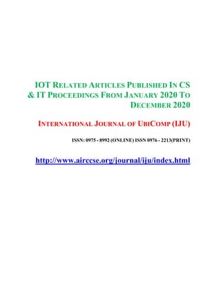 IOT RELATED ARTICLES PUBLISHED IN CS
& IT PROCEEDINGS FROM JANUARY 2020 TO
DECEMBER 2020
INTERNATIONAL JOURNAL OF UBICOMP (IJU)
ISSN: 0975 - 8992 (ONLINE) ISSN 0976 - 2213(PRINT)
http://www.airccse.org/journal/iju/index.html
 