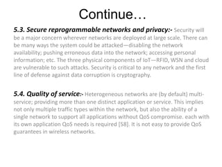 Continue…
5.3. Secure reprogrammable networks and privacy:- Security will
be a major concern wherever networks are deployed at large scale. There can
be many ways the system could be attacked—disabling the network
availability; pushing erroneous data into the network; accessing personal
information; etc. The three physical components of IoT—RFID, WSN and cloud
are vulnerable to such attacks. Security is critical to any network and the first
line of defense against data corruption is cryptography.
5.4. Quality of service:- Heterogeneous networks are (by default) multi-
service; providing more than one distinct application or service. This implies
not only multiple traffic types within the network, but also the ability of a
single network to support all applications without QoS compromise. each with
its own application QoS needs is required [58]. It is not easy to provide QoS
guarantees in wireless networks.
 