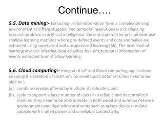 Continue….
5.5. Data mining:- Extracting useful information from a complex sensing
environment at different spatial and temporal resolutions is a challenging
research problem in artificial intelligence. Current state-of-the-art methods use
shallow learning methods where pre-defined events and data anomalies are
extracted using supervised and unsupervised learning [66]. The next level of
learning involves inferring local activities by using temporal information of
events extracted from shallow learning.
5.6. Cloud computing:- Integrated IoT and Cloud computing applications
enabling the creation of smart environments such as Smart Cities need to be
able to :-
(a) combine services offered by multiple stakeholders and
(b) scale to support a large number of users in a reliable and decentralized
manner. They need to be able operate in both wired and wireless network
environments and deal with constraints such as access devices or data
sources with limited power and unreliable connectivity.
 