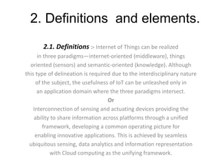 2. Definitions and elements.
2.1. Definitions :- Internet of Things can be realized
in three paradigms—internet-oriented (middleware), things
oriented (sensors) and semantic-oriented (knowledge). Although
this type of delineation is required due to the interdisciplinary nature
of the subject, the usefulness of IoT can be unleashed only in
an application domain where the three paradigms intersect.
Or
Interconnection of sensing and actuating devices providing the
ability to share information across platforms through a unified
framework, developing a common operating picture for
enabling innovative applications. This is achieved by seamless
ubiquitous sensing, data analytics and information representation
with Cloud computing as the unifying framework.
 