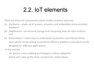 2.2. IoT elements
There are three IoT components which enable seamless ubicomp:
(a) Hardware—made up of sensors, actuators and embedded communication
hardware
(b) Middleware—on demand storage and computing tools for data analytics
and
(c) Presentation—novel easy to understand visualization and interpretation
tools which can be widely accessed on different platforms and which can be
designed for different applications.
In this section,
we discuss a few enabling technologies in these categories
which will make up the three components stated above.
 
