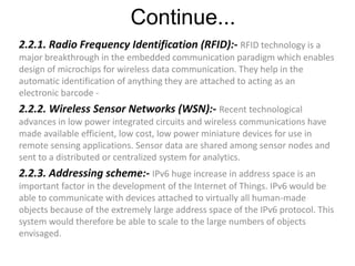 Continue...
2.2.1. Radio Frequency Identification (RFID):- RFID technology is a
major breakthrough in the embedded communication paradigm which enables
design of microchips for wireless data communication. They help in the
automatic identification of anything they are attached to acting as an
electronic barcode -
2.2.2. Wireless Sensor Networks (WSN):- Recent technological
advances in low power integrated circuits and wireless communications have
made available efficient, low cost, low power miniature devices for use in
remote sensing applications. Sensor data are shared among sensor nodes and
sent to a distributed or centralized system for analytics.
2.2.3. Addressing scheme:- IPv6 huge increase in address space is an
important factor in the development of the Internet of Things. IPv6 would be
able to communicate with devices attached to virtually all human-made
objects because of the extremely large address space of the IPv6 protocol. This
system would therefore be able to scale to the large numbers of objects
envisaged.
 