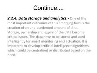 Continue....
2.2.4. Data storage and analytics:- One of the
most important outcomes of this emerging field is the
creation of an unprecedented amount of data.
Storage, ownership and expiry of the data become
critical issues. The data have to be stored and used
intelligently for smart monitoring and actuation. It is
important to develop artificial intelligence algorithms
which could be centralized or distributed based on the
need.
 