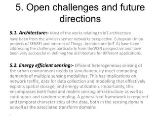 5. Open challenges and future
directions
5.1. Architecture:- Most of the works relating to IoT architecture
have been from the wireless sensor networks perspective. European Union
projects of SENSEI and Internet of Things- Architecture (IoT-A) have been
addressing the challenges particularly from theWSN perspective and have
been very successful in defining the architecture for different applications.
5.2. Energy efficient sensing:- Efficient heterogeneous sensing of
the urban environment needs to simultaneously meet competing
demands of multiple sensing modalities. This has implications on
network traffic, data for data collection and modelling that effectively
exploits spatial storage, and energy utilization. Importantly, this
encompasses both fixed and mobile sensing infrastructure as well as
continuous and random sampling. A generalized framework is required
and temporal characteristics of the data, both in the sensing domain
as well as the associated transform domains
.
 