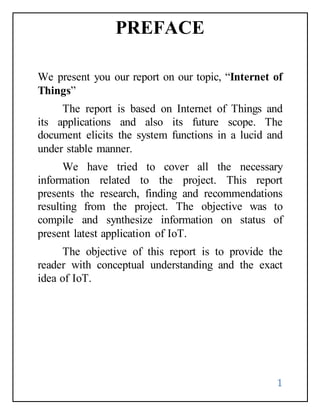 1
PREFACE
We present you our report on our topic, “Internet of
Things”
The report is based on Internet of Things and
its applications and also its future scope. The
document elicits the system functions in a lucid and
under stable manner.
We have tried to cover all the necessary
information related to the project. This report
presents the research, finding and recommendations
resulting from the project. The objective was to
compile and synthesize information on status of
present latest application of IoT.
The objective of this report is to provide the
reader with conceptual understanding and the exact
idea of IoT.
 