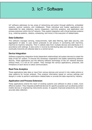 Internet of Things
IoT software addresses its key areas of networking and action through platforms, embedded
systems, partner systems, and middleware. These individual and master applications are
responsible for data collection, device integration, real-time analytics, and application and
process extension within the IoT network. They exploit integration with critical business systems
(e.g., ordering systems, robotics, scheduling, and more) in the execution of related tasks.
Data Collection
This software manages sensing, measurements, light data filtering, light data security, and
aggregation of data. It uses certain protocols to aid sensors in connecting with real-time,
machine-to-machine networks. Then it collects data from multiple devices and distributes it in
accordance with settings. It also works in reverse by distributing data over devices. The system
eventually transmits all collected data to a central server.
Device Integration
Software supporting integration binds (dependent relationships) all system devices to create the
body of the IoT system. It ensures the necessary cooperation and stable networking between
devices. These applications are the defining software technology of the IoT network because
without them, it is not an IoT system. They manage the various applications, protocols, and
limitations of each device to allow communication.
Real-Time Analytics
These applications take data or input from various devices and convert it into viable actions or
clear patterns for human analysis. They analyze information based on various settings and
designs in order to perform automation-related tasks or provide the data required by industry.
Application and Process Extension
These applications extend the reach of existing systems and software to allow a wider, more
effective system. They integrate predefined devices for specific purposes such as allowing certain
mobile devices or engineering instruments access. It supports improved productivity and more
accurate data collection.
3. IoT−Software
 