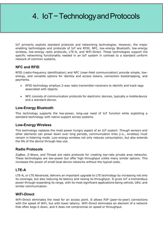 Internet of Things
IoT primarily exploits standard protocols and networking technologies. However, the major
enabling technologies and protocols of IoT are RFID, NFC, low-energy Bluetooth, low-energy
wireless, low-energy radio protocols, LTE-A, and WiFi-Direct. These technologies support the
specific networking functionality needed in an IoT system in contrast to a standard uniform
network of common systems.
NFC and RFID
RFID (radio-frequency identification) and NFC (near-field communication) provide simple, low-
energy, and versatile options for identity and access tokens, connection bootstrapping, and
payments.
 RFID technology employs 2-way radio transmitter-receivers to identify and track tags
associated with objects.
 NFC consists of communication protocols for electronic devices, typically a mobiledevice
and a standard device.
Low-Energy Bluetooth
This technology supports the low-power, long-use need of IoT function while exploiting a
standard technology with native support across systems.
Low-Energy Wireless
This technology replaces the most power hungry aspect of an IoT system. Though sensors and
other elements can power down over long periods, communication links (i.e., wireless) must
remain in listening mode. Low-energy wireless not only reduces consumption, but also extends
the life of the device through less use.
Radio Protocols
ZigBee, Z-Wave, and Thread are radio protocols for creating low-rate private area networks.
These technologies are low-power but offer high throughput unlike many similar options. This
increases the power of small local device networks without the typical costs.
LTE-A
LTE-A, or LTE Advanced, delivers an important upgrade to LTE technology by increasing not only
its coverage, but also reducing its latency and raising its throughput. It gives IoT a tremendous
power through expanding its range, with its most significant applications being vehicle, UAV, and
similar communication.
WiFi-Direct
WiFi-Direct eliminates the need for an access point. It allows P2P (peer-to-peer) connections
with the speed of WiFi, but with lower latency. WiFi-Direct eliminates an element of a network
that often bogs it down, and it does not compromise on speed or throughput.
4. IoT−TechnologyandProtocols
 