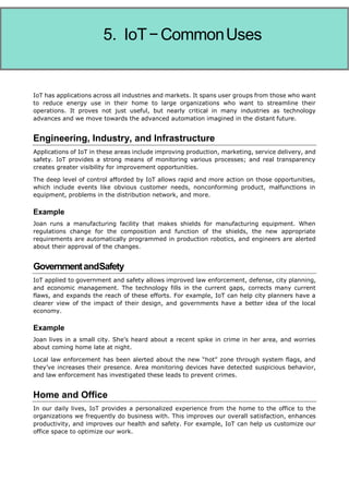 Internet of Things
IoT has applications across all industries and markets. It spans user groups from those who want
to reduce energy use in their home to large organizations who want to streamline their
operations. It proves not just useful, but nearly critical in many industries as technology
advances and we move towards the advanced automation imagined in the distant future.
Engineering, Industry, and Infrastructure
Applications of IoT in these areas include improving production, marketing, service delivery, and
safety. IoT provides a strong means of monitoring various processes; and real transparency
creates greater visibility for improvement opportunities.
The deep level of control afforded by IoT allows rapid and more action on those opportunities,
which include events like obvious customer needs, nonconforming product, malfunctions in
equipment, problems in the distribution network, and more.
Example
Joan runs a manufacturing facility that makes shields for manufacturing equipment. When
regulations change for the composition and function of the shields, the new appropriate
requirements are automatically programmed in production robotics, and engineers are alerted
about their approval of the changes.
GovernmentandSafety
IoT applied to government and safety allows improved law enforcement, defense, city planning,
and economic management. The technology fills in the current gaps, corrects many current
flaws, and expands the reach of these efforts. For example, IoT can help city planners have a
clearer view of the impact of their design, and governments have a better idea of the local
economy.
Example
Joan lives in a small city. She’s heard about a recent spike in crime in her area, and worries
about coming home late at night.
Local law enforcement has been alerted about the new “hot” zone through system flags, and
they’ve increases their presence. Area monitoring devices have detected suspicious behavior,
and law enforcement has investigated these leads to prevent crimes.
Home and Office
In our daily lives, IoT provides a personalized experience from the home to the office to the
organizations we frequently do business with. This improves our overall satisfaction, enhances
productivity, and improves our health and safety. For example, IoT can help us customize our
office space to optimize our work.
5. IoT−CommonUses
 