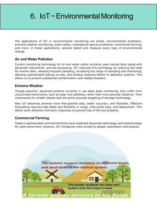 Internet of Things
Current advertising suffers from excess and poor targeting. Even with today's analytics, modern
advertising fails. IoT promises different and personalized advertising rather than one-size-fits-
all strategies. It transforms advertising from noise to a practical part of life because consumers
interact with advertising through IoT rather than simply receiving it. This makes advertising
more functional and useful to people searching the marketplace for solutions or wondering if
The applications of IoT in environmental monitoring are broad: environmental protection,
extreme weather monitoring, water safety, endangered species protection, commercial farming,
and more. In these applications, sensors detect and measure every type of environmental
change.
Air and Water Pollution
Current monitoring technology for air and water safety primarily uses manual labor along with
advanced instruments, and lab processing. IoT improves this technology by reducing the need
for human labor, allowing frequent sampling, increasing the range of sampling and monitoring,
allowing sophisticated testing on-site, and binding response efforts to detection systems. This
allows us to prevent substantial contamination and related disasters.
Extreme Weather
Though powerful, advanced systems currently in use allow deep monitoring, they suffer from
using broad instruments, such as radar and satellites, rather than more granular solutions. Their
instruments for smaller details lack the same accurate targeting of stronger technology.
New IoT advances promise more fine-grained data, better accuracy, and flexibility. Effective
forecasting requires high detail and flexibility in range, instrument type, and deployment. This
allows early detection and early responses to prevent loss of life and property.
Commercial Farming
Today's sophisticated commercial farms have exploited advanced technology and biotechnology
for quite some time, however, IoT introduces more access to deeper automation and analysis.
6. IoT−EnvironmentalMonitoring
 