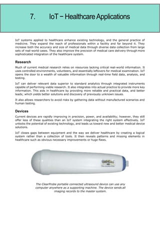 Internet of Things
rgy
The rise of technology has driven energy costs up. Consumers search for ways to reduce or
control consumption. IoT offers a sophisticated way to analyze and optimize use not only at
device level, but throughout the entire system of the home. This can mean simple switching off
or dimming of lights, or changing device settings and modifying multiple home settings to
optimize energy use.
IoT systems applied to healthcare enhance existing technology, and the general practice of
medicine. They expand the reach of professionals within a facility and far beyond it. They
increase both the accuracy and size of medical data through diverse data collection from large
sets of real-world cases. They also improve the precision of medical care delivery through more
sophisticated integration of the healthcare system.
Research
Much of current medical research relies on resources lacking critical real-world information. It
uses controlled environments, volunteers, and essentially leftovers for medical examination. IoT
opens the door to a wealth of valuable information through real-time field data, analysis, and
testing.
IoT can deliver relevant data superior to standard analytics through integrated instruments
capable of performing viable research. It also integrates into actual practice to provide more key
information. This aids in healthcare by providing more reliable and practical data, and better
leads; which yields better solutions and discovery of previously unknown issues.
It also allows researchers to avoid risks by gathering data without manufactured scenarios and
human testing.
Devices
Current devices are rapidly improving in precision, power, and availability; however, they still
offer less of these qualities than an IoT system integrating the right system effectively. IoT
unlocks the potential of existing technology, and leads us toward new and better medical device
solutions.
IoT closes gaps between equipment and the way we deliver healthcare by creating a logical
system rather than a collection of tools. It then reveals patterns and missing elements in
healthcare such as obvious necessary improvements or huge flaws.
The ClearProbe portable connected ultrasound device can use any
computer anywhere as a supporting machine. The device sends all
imaging records to the master system.
 