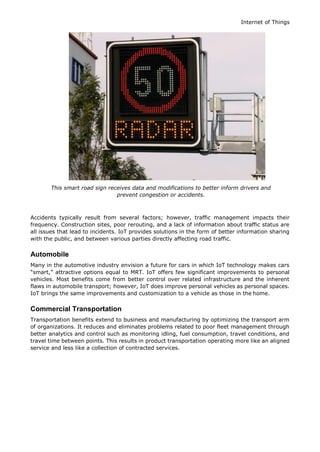 Internet of Things
This smart road sign receives data and modifications to better inform drivers and
prevent congestion or accidents.
Accidents typically result from several factors; however, traffic management impacts their
frequency. Construction sites, poor rerouting, and a lack of information about traffic status are
all issues that lead to incidents. IoT provides solutions in the form of better information sharing
with the public, and between various parties directly affecting road traffic.
Automobile
Many in the automotive industry envision a future for cars in which IoT technology makes cars
“smart,” attractive options equal to MRT. IoT offers few significant improvements to personal
vehicles. Most benefits come from better control over related infrastructure and the inherent
flaws in automobile transport; however, IoT does improve personal vehicles as personal spaces.
IoT brings the same improvements and customization to a vehicle as those in the home.
Commercial Transportation
Transportation benefits extend to business and manufacturing by optimizing the transport arm
of organizations. It reduces and eliminates problems related to poor fleet management through
better analytics and control such as monitoring idling, fuel consumption, travel conditions, and
travel time between points. This results in product transportation operating more like an aligned
service and less like a collection of contracted services.
 