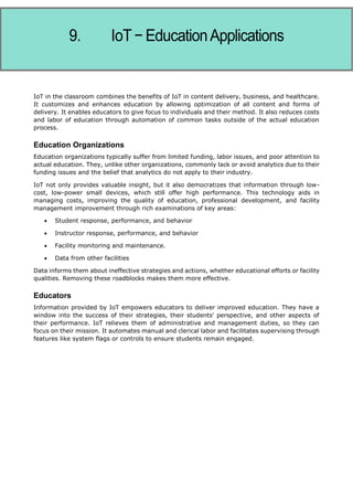 Internet of Things
IoT in the classroom combines the benefits of IoT in content delivery, business, and healthcare.
It customizes and enhances education by allowing optimization of all content and forms of
delivery. It enables educators to give focus to individuals and their method. It also reduces costs
and labor of education through automation of common tasks outside of the actual education
process.
Education Organizations
Education organizations typically suffer from limited funding, labor issues, and poor attention to
actual education. They, unlike other organizations, commonly lack or avoid analytics due to their
funding issues and the belief that analytics do not apply to their industry.
IoT not only provides valuable insight, but it also democratizes that information through low-
cost, low-power small devices, which still offer high performance. This technology aids in
managing costs, improving the quality of education, professional development, and facility
management improvement through rich examinations of key areas:
 Student response, performance, and behavior
 Instructor response, performance, and behavior
 Facility monitoring and maintenance.
 Data from other facilities
Data informs them about ineffective strategies and actions, whether educational efforts or facility
qualities. Removing these roadblocks makes them more effective.
Educators
Information provided by IoT empowers educators to deliver improved education. They have a
window into the success of their strategies, their students' perspective, and other aspects of
their performance. IoT relieves them of administrative and management duties, so they can
focus on their mission. It automates manual and clerical labor and facilitates supervising through
features like system flags or controls to ensure students remain engaged.
 