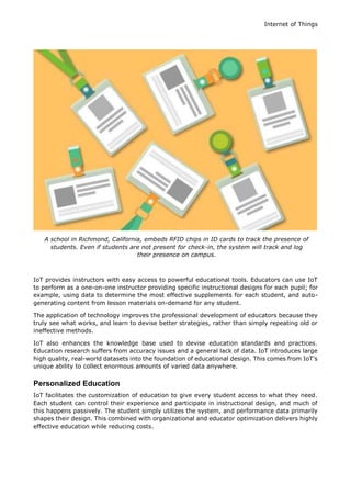 Internet of Things
A school in Richmond, California, embeds RFID chips in ID cards to track the presence of
students. Even if students are not present for check-in, the system will track and log
their presence on campus.
IoT provides instructors with easy access to powerful educational tools. Educators can use IoT
to perform as a one-on-one instructor providing specific instructional designs for each pupil; for
example, using data to determine the most effective supplements for each student, and auto-
generating content from lesson materials on-demand for any student.
The application of technology improves the professional development of educators because they
truly see what works, and learn to devise better strategies, rather than simply repeating old or
ineffective methods.
IoT also enhances the knowledge base used to devise education standards and practices.
Education research suffers from accuracy issues and a general lack of data. IoT introduces large
high quality, real-world datasets into the foundation of educational design. This comes from IoT's
unique ability to collect enormous amounts of varied data anywhere.
Personalized Education
IoT facilitates the customization of education to give every student access to what they need.
Each student can control their experience and participate in instructional design, and much of
this happens passively. The student simply utilizes the system, and performance data primarily
shapes their design. This combined with organizational and educator optimization delivers highly
effective education while reducing costs.
 