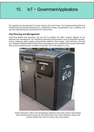 Internet of Things
IoT supports the development of smart nations and smart cities. This includes enhancement of
infrastructure previously discussed (e.g., healthcare, energy, transportation, etc.), defense, and
also the engineering and maintenance of communities.
City Planning and Management
Governing bodies and engineers can use IoT to analyze the often complex aspects of city
planning and management. IoT simplifies examining various factors such as population growth,
zoning, mapping, water supply, transportation patterns, food supply, social services, and land
use. It gathers detailed data in these areas and produces more valuable and accurate information
than current analytics given its ability to actually “live” with people in a city.
Smart trashcans in New York tell garbage collectors when they need to be emptied.
They optimize trash service by ensuring drivers only make necessary stops, and
drivers modify their route to reduce fuel consumption.
 