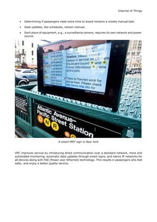Internet of Things
 Determining if passengers need extra time to board remains a mostly manual task.
 Data updates, like schedules, remain manual.
 Each piece of equipment, e.g., a surveillance camera, requires its own network and power
source.
A smart MRT sign in New York
VPC improves service by introducing direct communication over a standard network, more and
automated monitoring, automatic data updates through smart signs, and native IP networks for
all devices along with PoE (Power over Ethernet) technology. This results in passengers who feel
safer, and enjoy a better quality service.
 