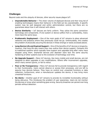 Internet of Things
Challenges
Beyond costs and the ubiquity of devices, other security issues plague IoT:
 Unpredictable Behavior – The sheer volume of deployed devices and their long list of
enabling technologies means their behavior in the field can be unpredictable. A specific
system may be well designed and within administration control, but there are no
guarantees about how it will interact with others.
 Device Similarity – IoT devices are fairly uniform. They utilize the same connection
technology and components. If one system or device suffers from a vulnerability, many
more have the same issue.
 Problematic Deployment – One of the main goals of IoT remains to place advanced
networks and analytics where they previously could not go. Unfortunately, this creates
the problem of physically securing the devices in these strange or easily accessed places.
 Long Device Life and Expired Support – One of the benefits of IoT devices is longevity,
however, that long life also means they may outlive their device support. Compare this
to traditional systems which typically have support and upgrades long after many have
stopped using them. Orphaned devices and abandon ware lack the same security
hardening of other systems due to the evolution of technology over time.
 No Upgrade Support – Many IoT devices, like many mobile and small devices, are not
designed to allow upgrades or any modifications. Others offer inconvenient upgrades,
which many owners ignore, or fail to notice.
 Poor or No Transparency – Many IoT devices fail to provide transparency with regard
to their functionality. Users cannot observe or access their processes, and are left to
assume how devices behave. They have no control over unwanted functions or data
collection; furthermore, when a manufacturer updates the device, it may bring more
unwanted functions.
 No Alerts – Another goal of IoT remains to provide its incredible functionality without
being obtrusive. This introduces the problem of user awareness. Users do not monitor
the devices or know when something goes wrong. Security breaches can persist over long
periods without detection.
 