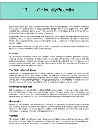 Internet of Things
IoT devices collect data about their environment, which includes people. These benefits introduce
heavy risk. The data itself does not present the danger, however, its depth does. The highly
detailed data collection paints a very clear picture of an individual, giving criminals all the
information they need to take advantage of someone.
People may also not be aware of the level of privacy; for example, entertainment devices may
gather A/V data, or “watch” a consumer, and share intimate information. The demand and price
for this data exacerbates the issue considering the number and diversity of parties interested in
sensitive data.
Problems specific to IoT technology lead to many of its privacy issues, which primarily stem from
the user's inability to establish and control privacy:
Consent
The traditional model for “notice and consent” within connected systems generally enforces
existing privacy protections. It allows users to interact with privacy mechanisms, and set
preferences typically through accepting an agreement or limiting actions. Many IoT devices have
no such accommodations. Users not only have no control, but they are also not afforded any
transparency regarding device activities.
The Right to be Left Alone
Users have normal expectations for privacy in certain situations. This comes from the commonly
accepted idea of public and private spaces; for example, individuals are not surprised by
surveillance cameras in commercial spaces, however, they do not expect them in their personal
vehicle. IoT devices challenge these norms people recognize as the “right to be left alone.” Even
in public spaces, IoT creeps beyond the limits of expected privacy due to its power.
Indistinguishable Data
IoT deploys in a wide variety of ways. Much of IoT implementation remains group targeted rather
than personal. Even if users give IoT devices consent for each action, not every system can
reasonably process every set of preferences; for example, small devices in a complex assembly
cannot honor the requests of tens of thousands of users they encounter for mere seconds.
Granularity
Modern big data poses a substantial threat to privacy, but IoT compounds the issue with its scale
and intimacy. It goes not only where passive systems cannot, but it collects data everywhere.
This supports creation of highly detailed profiles which facilitate discrimination and expose
individuals to physical, financial, and reputation harm.
Comfort
The growth of IoT normalizes it. Users become comfortable with what they perceive as safe
technology. IoT also lacks the transparency that warns users in traditional connected systems;
consequently, many act without any consideration for the potential consequences.
 