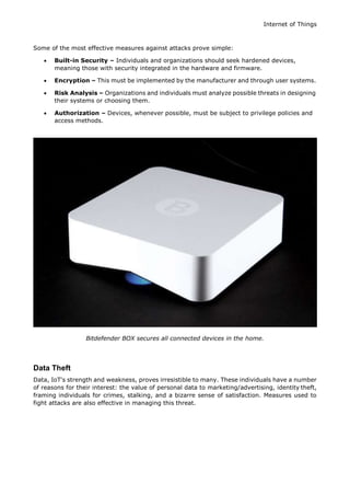 Internet of Things
Some of the most effective measures against attacks prove simple:
 Built-in Security – Individuals and organizations should seek hardened devices,
meaning those with security integrated in the hardware and firmware.
 Encryption – This must be implemented by the manufacturer and through user systems.
 Risk Analysis – Organizations and individuals must analyze possible threats in designing
their systems or choosing them.
 Authorization – Devices, whenever possible, must be subject to privilege policies and
access methods.
Bitdefender BOX secures all connected devices in the home.
Data Theft
Data, IoT's strength and weakness, proves irresistible to many. These individuals have a number
of reasons for their interest: the value of personal data to marketing/advertising, identity theft,
framing individuals for crimes, stalking, and a bizarre sense of satisfaction. Measures used to
fight attacks are also effective in managing this threat.
 