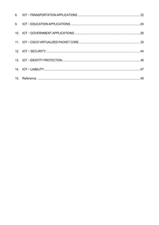 8. IOT −TRANSPORTATION APPLICATIONS ................................................................................. 22
9. IOT −EDUCATION APPLICATIONS.......................................................................................24
10. IOT −GOVERNMENT APPLICATIONS..................................................................................26
11. IOT − CISCO VIRTUALIZED PACKET CORE ............................................................................... 35
12. IOT − SECURITY.................................................................................................................44
13. IOT − IDENTITY PROTECTION..................................................................................................... 46
14. IOT − LIABILITY........................................................................................................................47
15. Reference .....................................................................................................................................49
 
