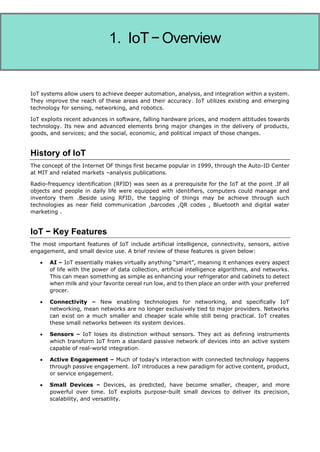 Internet of Things
IoT systems allow users to achieve deeper automation, analysis, and integration within a system.
They improve the reach of these areas and their accuracy. IoT utilizes existing and emerging
technology for sensing, networking, and robotics.
IoT exploits recent advances in software, falling hardware prices, and modern attitudes towards
technology. Its new and advanced elements bring major changes in the delivery of products,
goods, and services; and the social, economic, and political impact of those changes.
History of IoT
The concept of the Internet OF things first became popular in 1999, through the Auto-ID Center
at MIT and related markets –analysis publications.
Radio-frequency identification (RFID) was seen as a prerequisite for the IoT at the point .If all
objects and people in daily life were equipped with identifiers, computers could manage and
inventory them .Beside using RFID, the tagging of things may be achieve through such
technologies as near field communication ,barcodes ,QR codes , Bluetooth and digital water
marketing .
IoT − Key Features
The most important features of IoT include artificial intelligence, connectivity, sensors, active
engagement, and small device use. A brief review of these features is given below:
 AI – IoT essentially makes virtually anything “smart”, meaning it enhances every aspect
of life with the power of data collection, artificial intelligence algorithms, and networks.
This can mean something as simple as enhancing your refrigerator and cabinets to detect
when milk and your favorite cereal run low, and to then place an order with your preferred
grocer.
 Connectivity – New enabling technologies for networking, and specifically IoT
networking, mean networks are no longer exclusively tied to major providers. Networks
can exist on a much smaller and cheaper scale while still being practical. IoT creates
these small networks between its system devices.
 Sensors – IoT loses its distinction without sensors. They act as defining instruments
which transform IoT from a standard passive network of devices into an active system
capable of real-world integration.
 Active Engagement – Much of today's interaction with connected technology happens
through passive engagement. IoT introduces a new paradigm for active content, product,
or service engagement.
 Small Devices – Devices, as predicted, have become smaller, cheaper, and more
powerful over time. IoT exploits purpose-built small devices to deliver its precision,
scalability, and versatility.
1. IoT−Overview
 